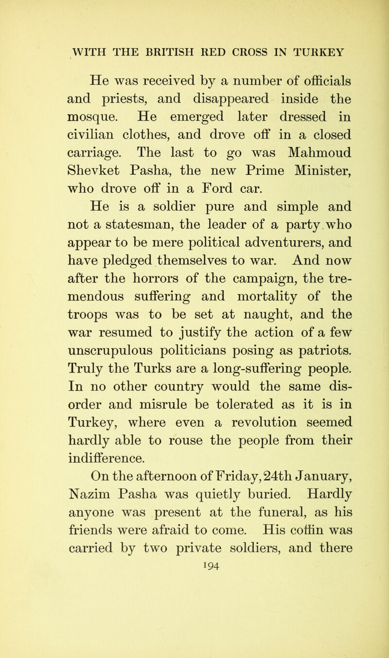 He was received by a number of ofl&cials and priests, and disappeared inside the mosque. He emerged later dressed in civilian clothes, and drove off in a closed carriage. The last to go was Mahmoud Shevket Pasha, the new Prime Minister, who drove off in a Ford car. He is a soldier pure and simple and not a statesman, the leader of a party who appear to be mere political adventurers, and have pledged themselves to war. And now after the horrors of the campaign, the tre- mendous suffering and mortality of the troops was to be set at naught, and the war resumed to justify the action of a few unscrupulous politicians posing as patriots. Truly the Turks are a long-suffering people. In no other country would the same dis- order and misrule be tolerated as it is in Turkey, where even a revolution seemed hardly able to rouse the people from their indifference. On the afternoon of Friday, 24th January, Nazim Pasha was quietly buried. Hardly anyone was present at the funeral, as his friends were afraid to come. His cottin was carried by two private soldiers, and there