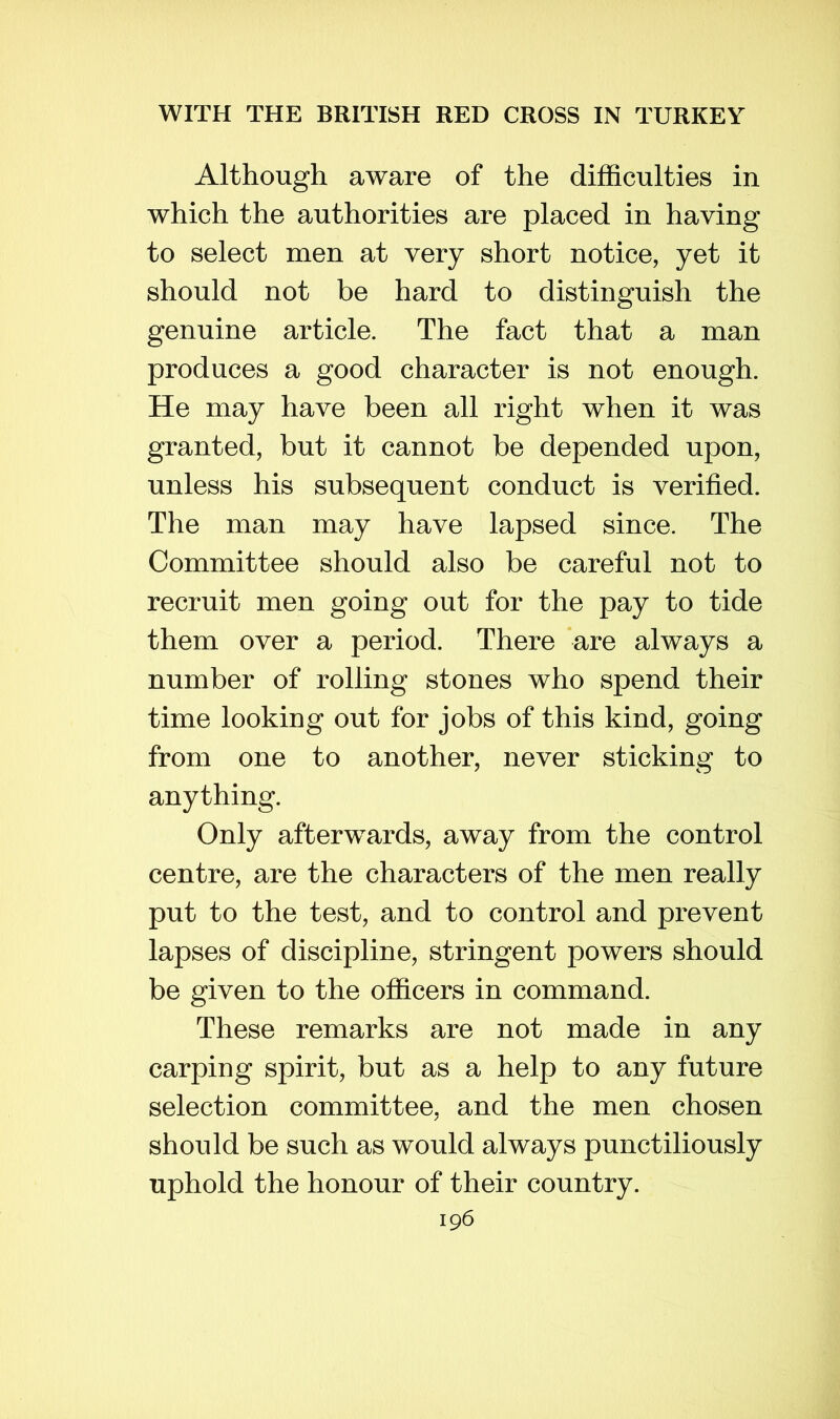 Although aware of the difficulties in which the authorities are placed in having to select men at very short notice, yet it should not be hard to distinguish the genuine article. The fact that a man produces a good character is not enough. He may have been all right when it was granted, but it cannot be depended upon, unless his subsequent conduct is verified. The man may have lapsed since. The Committee should also be careful not to recruit men going out for the pay to tide them over a period. There are always a number of rolling stones who spend their time looking out for jobs of this kind, going from one to another, never sticking to anything. Only afterwards, away from the control centre, are the characters of the men really put to the test, and to control and prevent lapses of discipline, stringent powers should be given to the officers in command. These remarks are not made in any carping spirit, but as a help to any future selection committee, and the men chosen should be such as would always punctiliously uphold the honour of their country.