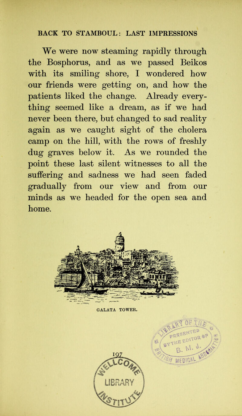 We were now steaming rapidly through the Bosphorus, and as we passed Beikos with its smiling shore, I wondered how our friends were getting on, and how the patients liked the change. Already every- thing seemed like a dream, as if we had never been there, but changed to sad reality again as we caught sight of the cholera camp on the hill, with the rows of freshly dug graves below it. As we rounded the point these last silent witnesses to all the suffering and sadness we had seen faded gradually from our view and from our minds as we headed for the open sea and home.