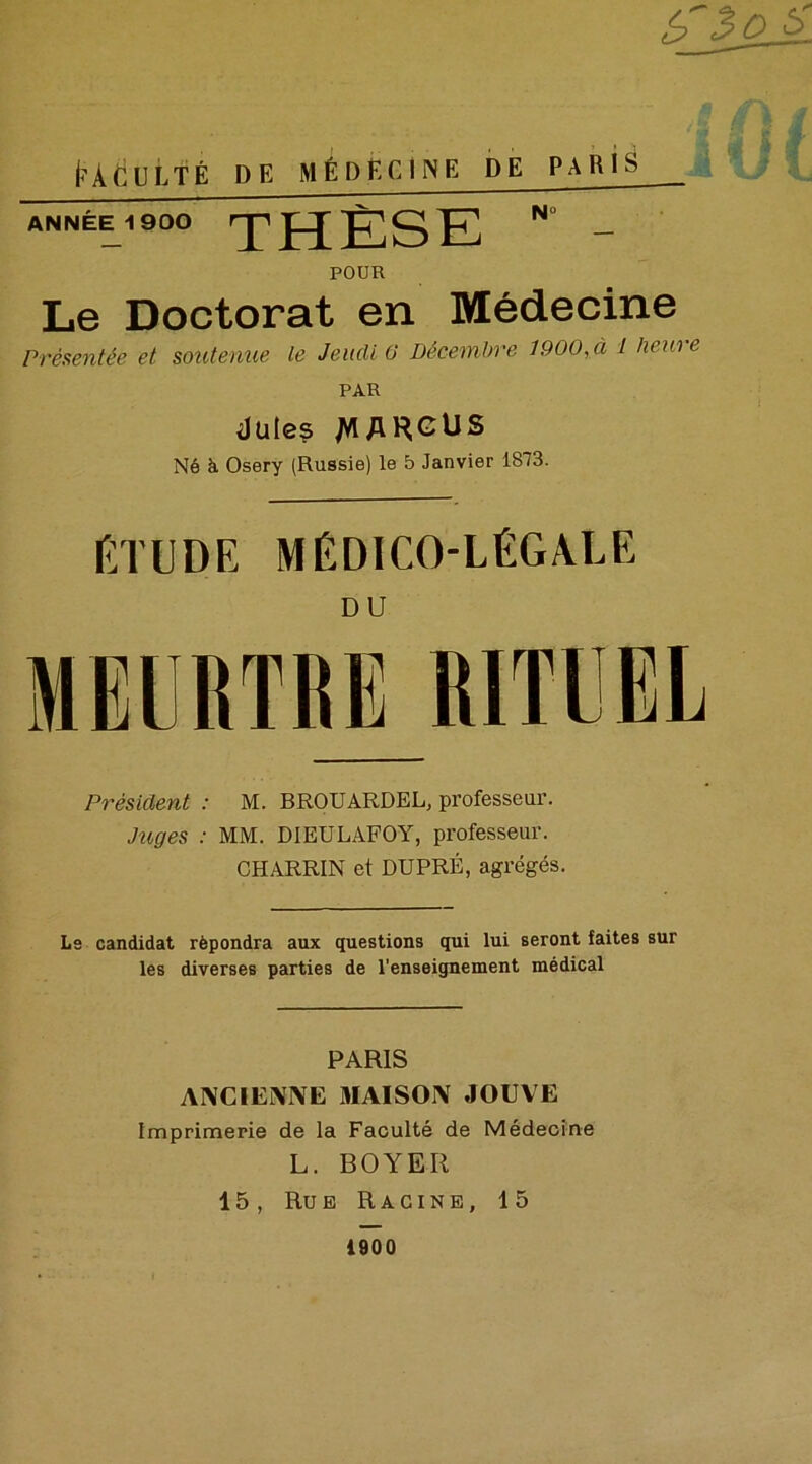 l<ÀdULTÉ DE MÉDECINE DE PARIS ANNÉE 1900 THÈSE N - POUR Le Doctorat en Médecine Présentée et soutenue le Jeudi 0 Décembre 1900, à 1 heure PAR düles /VIARGUS Né à Osery (Russie) le 5 Janvier 1873. : 1 Etude médico-légale MEURTRE RITUEL Président : M. BROUARDEL, professeur. Piges : MM. DIEULAFOY, professeur. CHARRIN et DUPRÉ, agrégés Le candidat répondra aux questions qui lui seront faites sur les diverses parties de l'enseignement médical PARIS ANCIENNE 3IAIS0N JOUVE Imprimerie de la Faculté de Médecine L. BOYER 15, Rue Racine, 15 1900