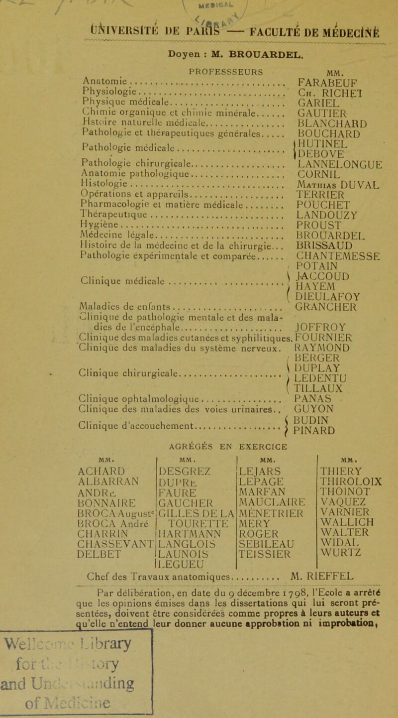 ' ' V, / \ Milium J < V UNIVERSITE DE PAlftS* FACULTÉ DE MEDECtftfe Doyen : M. BROUARDEL. Welle C’ for C PROFESSSEURS Anatomie Physiologie Physique médicale Chimie organique et chimie minérale histoire naturelle médicale Pathologie et thérapeutiques générales Pathologie médicale Pathologie chirurgicale Anatomie pathologique 1 listologie Opérations et appareils Pharmacologie et matière médicale Thérapeutique Hygiène Médecine légale Histoire de la médecine et de la chirurgie... Pathologie expérimentale et comparée Clinique médicale Maladies de enfants Clinique de pathologie mentale et des mala- dies de l’encéphale Clinique des maladies cutanées et syphilitiques. Clinique des maladies du système nerveux. Clinique chirurgicale. Clinique ophtalmologique Clinique des maladies des voies urinaires.. Clinique d’accouchement MM. ACIIARI) ALBARRAN ANDRii DONNAI RE BROCA August' BROCA André CHARRIN CHASSEVANT DELBET AGRÉGÉS EN EXERCICE MM. MM. DESGREZ LEJARS DUPRb LEPAGE FAURE MARFAN GAUCHER MAUCLAIRE GILLES DELA MENETRIER TOURETTE MER Y HARTMANN ROGER LANGLOIS SEB1LEAU LAUNOIS LEGUEU TEISS1ER MM. farabeuf Ch. RICHET CARI EL GAUTIER BLANCHARD BOUCHARD IHUTINEL jDEBOVE LANNELONGUE CORNIL Mathias DUVAL TERRIER POUCHET LANDOUZY PROUST BROUARDEL BRISSAUD CHANTEMESSE PO TAIN l-AGCOUD HAYEM DIEULAFOY GRANCHER IOFFROY FOURNIER RAYMOND BERGER DUPLAY LEDENTU T1LLAUX PANAS GUYON BUDIN PINARD MM. THIERY THIROLOIX THOINOT VAQUEZ VARNIER WALLICH WALTER WIDAL WURTZ Chef des Travaux anatomiques M. RIEFFEL Par délibération, en date du g décembre 1798, l’Ecole a arrêté que les opinions émises dans les dissertations qui lui seront pré- sentées, doivent être considérées comme propres à leurs auteurs et qu’elle n’entend leur donner aucune approbation ni improbation, ibrary :ory and Un .uiding of Me cl ici ne