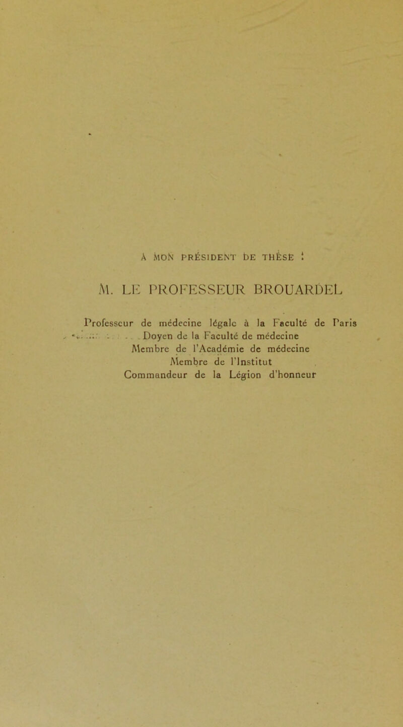 À MON PRÉSIDENT ÉE THÈSE ! M. LE PROFESSEUR BROUARDEL Professeur de médecine légale à la Faculté de Taris - Doyen de la Faculté de médecine Membre de l’Académie de médecine Membre de l'Institut Commandeur de la Légion d’honneur