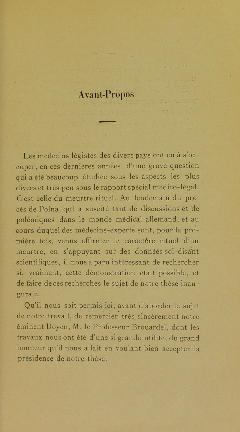 Avant-Propos Les médecins légistes des divers pays ont eu à s’oc- cuper, en ces dernières années, d’une grave question qui a été beaucoup étudiée sous les aspects les plus divers et très peu sous le rapport spécial médico-légal. C’est celle du meurtre rituel. Au lendemain du pro- cès de Polna, qui a suscité tant de discussions et de polémiques dans le monde médical allemand, et au cours duquel des médecins-experts sont, pour la pre- mière fois, venus affirmer le caractère rituel d’un meurtre, en s’appuyant sur des données soi-disant scientifiques, il nous a paru intéressant de rechercher si, vraiment, cette démonstration était possible, et de faire deces recherches le sujet de notre thèse inau- gurale. Qu’il nous soit permis ici, avant d’aborder le sujet de notre travail, de remercier très sincèrement notre éminent Doyen, M. le Professeur Brouardel, dont les travaux nous ont été d’une si grande utilité, du grand honneur qu’il nous a fait en voulant bien accepter la présidence de notre thèse.