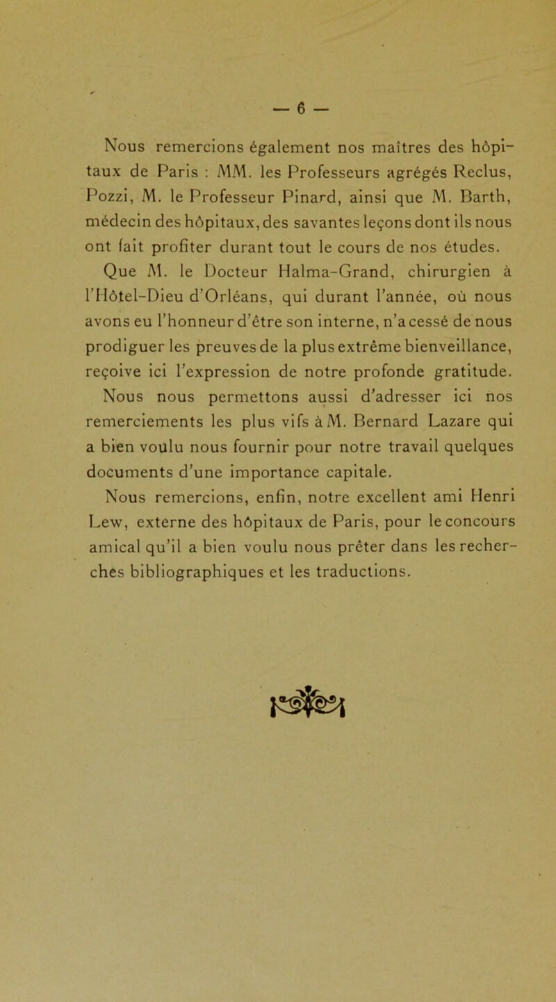 Nous remercions également nos maîtres des hôpi- taux de Paris : MM. les Professeurs agrégés Reclus, Pozzi, M. le Professeur Pinard, ainsi que M. Barth, médecin des hôpitaux, des savantes leçons dont ils nous ont fait profiter durant tout le cours de nos études. Que M. le Docteur Halma-Grand, chirurgien à l’Hôtel-Dieu d’Orléans, qui durant l’année, où nous avons eu l’honneur d’être son interne, n’a cessé de nous prodiguer les preuves de la plus extrême bienveillance, reçoive ici l’expression de notre profonde gratitude. Nous nous permettons aussi d’adresser ici nos remerciements les plus vifs àM. Bernard Lazare qui a bien voulu nous fournir pour notre travail quelques documents d’une importance capitale. Nous remercions, enfin, notre excellent ami Henri Lew, externe des hôpitaux de Paris, pour le concours amical qu’il a bien voulu nous prêter dans les recher- ches bibliographiques et les traductions.