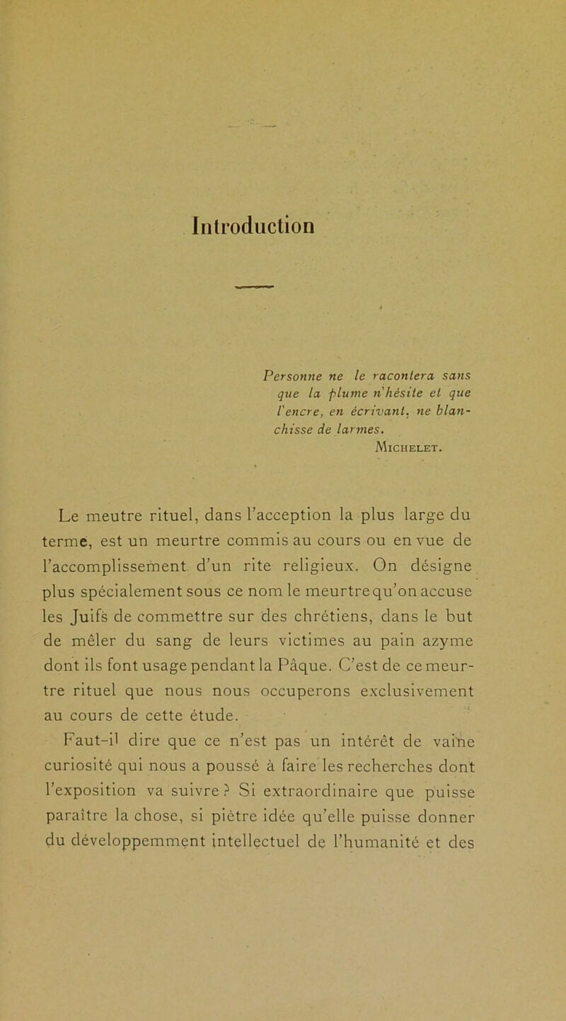 Introduction Personne ne le racontera sans que la plume n'hésite et que l'encre, en écrivant, ne blan- chisse de larmes. Michelet. Le meutre rituel, dans l’acception la plus large du terme, est un meurtre commis au cours ou en vue de l’accomplissement d’un rite religieux. On désigne plus spécialement sous ce nom le meurtrequ’on accuse les Juifs de commettre sur des chrétiens, dans le but de mêler du sang de leurs victimes au pain azyme dont ils font usage pendant la Pâque. C’est de ce meur- tre rituel que nous nous occuperons exclusivement au cours de cette étude. Faut-il dire que ce n’est pas un intérêt de vaine curiosité qui nous a poussé à faire les recherches dont l’exposition va suivre ? Si extraordinaire que puisse paraître la chose, si piètre idée qu’elle puisse donner du développemment intellectuel de l’humanité et des