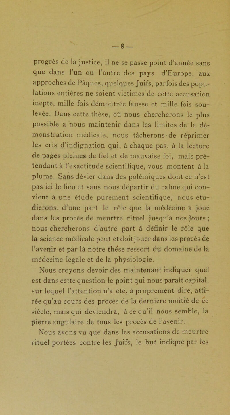 progrès de la justice, il ne se passe point d’année sans que dans l’un ou l’autre des pays d’Europe, aux approches de Pâques, quelques Juifs, parfois des popu- lations entières ne soient victimes de cette accusation inepte, mille fois démontrée fausse et mille fois sou- levée. Dans cette thèse, où nous chercherons le plus possible à nous maintenir dans les limites de la dé- monstration médicale, nous tâcherons de réprimer les cris d’indignation qui, à chaque pas, à la lecture de pages pleines de fiel et de mauvaise foi, mais pré- tendant à l’exactitude scientifique, vous montent à la plume. Sans dévier dans des polémiques dont ce n’est pas ici le lieu et sans nous départir du calme qui con- vient à une étude purement scientifique, nous étu- dierons, d’une part le rôle que la médecine a joué dans les procès de meurtre rituel jusqu’à nos jours ; nous chercherons d’autre part à définir le rôle que la science médicale peut et doit jouer dans les procès de l’avenir et par là notre thè’se ressort du domaine-de la médecine légale et de la physiologie. Xous croyons devoir dès maintenant indiquer quel est dans cette question le point qui nous paraît capital, sur lequel l’attention n’a été, à proprement dire, atti- rée qu’au cours des procès de la dernière moitié de ce siècle, mais qui deviendra, à ce qu’il nous semble, la pierre angulaire de tous les procès de l’avenir. Nous avons vu que dans les accusations de meurtre rituel portées contre les Juifs, le but indiqué par les