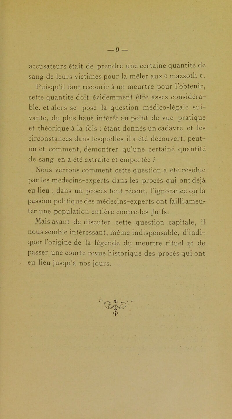 accusateurs était de prendre une certaine quantité de sang de leurs victimes pour la mêler aux « mazzoth ». Puisqu’il faut recourir à un meurtre pour l’obtenir, cette quantité doit évidemment être assez considéra- ble. et alors se pose la question médico-légale sui- vante, du plus haut intérêt au point de vue pratique et théorique à la fois : étant donnés un cadavre et les circonstances dans lesquelles il a été découvert, peut- on et comment, démontrer qu’une certaine quantité de sang en a été extraite et emportée ? Nous verrons comment cette question a été résolue par les médecins-experts dans les procès qui ont déjà eu lieu ; dans un procès tout récent, l’ignorance ou la passion politique des médecins-experts ont failli ameu- ter une population entière contre les Juifs. Mais avant de discuter cette question capitale, il nous semble intéressant, même indispensable, d’indi- quer l’origine de la légende du meurtre rituel et de passer une courte revue historique des procès qui ont eu lieu jusqu’à nos jours. 'b