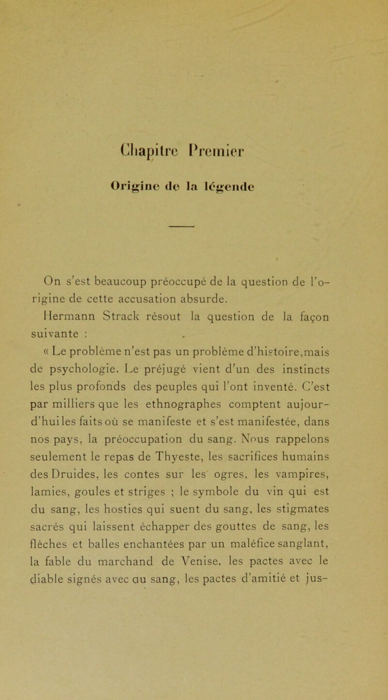 Chapitre Premier Origine de la légende On s’est beaucoup préoccupé de la question de l’o- rigine de cette accusation absurde. Hermann Strack résout la question de la façon suivante : « Le problème n’est pas un problème d’histoire,mais de psychologie. Le préjugé vient d’un des instincts les plus profonds des peuples qui l’ont inventé. C’est par milliers que les ethnographes comptent aujour- d’huiles faitsoù se manifeste et s’est manifestée, dans nos pays, la préoccupation du sang. Nous rappelons seulement le repas de Thyeste, les sacrifices humains des Druides, les contes sur les ogres, les vampires, lamies, goules et striges ; le symbole du vin qui est du sang, les hosties qui suent du sang, les stigmates sacrés qui laissent échapper des gouttes de sang, les flèches et balles enchantées par un maléfice sanglant, la fable du marchand de Venise, les pactes avec le diable signés avec au sang, les pactes d’amitié et jus-