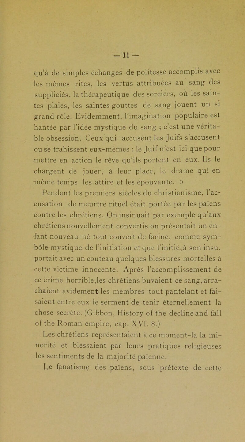 qu’à de simples échanges de politesse accomplis avec les mêmes rites, les vertus attribuées au sang des suppliciés, la thérapeutique des sorciers, où les sain- tes plaies, les saintes gouttes de sang jouent un si grand rôle. Evidemment, l'imagination populaire est hantée par l’idée mystique du sang ; c’est une vérita- ble obsession. Ceux qui accusent les Juifs s’accusent ou se trahissent eux-mèmes : le Juif n’est ici que pour mettre en action le rêve qu’ils portent en eux. Ils le chargent de jouer, à leur place, le drame qui en même temps les attire et les épouvante. » Pendant les premiers siècles du christianisme, l’ac- cusation de meurtre rituel était portée par les païens contre les chrétiens. On insinuait par exemple qu’aux chrétiens nouvellement convertis on présentait un en- fant nouveau-né tout couvert de farine, comme sym- bole mystique de l’initiation et que l’initié,à son insu, portait avec un couteau quelques blessures mortelles à cette victime innocente. Après l’accomplissement de ce crime horrible,les chrétiens buvaient ce sang, arra- chaient avidement les membres tout pantelant et fai- saient entre eux le serment de tenir éternellement la chose secrète. (Gibbon, History of the décliné and fall of the Roman empire, cap. XVI. 8.) Les chrétiens représentaient à ce moment-là la mi- norité et blessaient par leurs pratiques religieuses les sentiments de la majorité païenne. Re fanatisme des païens, sous prétexte de cette