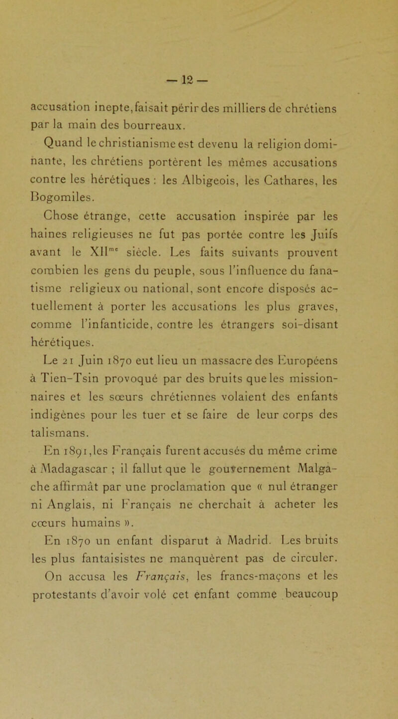 accusation inepte,faisait périrdes milliers de chrétiens par la main des bourreaux. Quand le christianisme est devenu la religion domi- nante, les chrétiens portèrent les mêmes accusations contre les hérétiques : les Albigeois, les Cathares, les Bogomiles. Chose étrange, cette accusation inspirée par les haines religieuses ne fut pas portée contre les Juifs avant le XIlra' siècle. Les faits suivants prouvent combien les gens du peuple, sous l’influence du fana- tisme religieux ou national, sont encore disposés ac- tuellement à porter les accusations les plus graves, comme l’infanticide, contre les étrangers soi-disant hérétiques. Le 21 Juin 1870 eut lieu un massacre des Européens à Tien-Tsin provoqué par des bruits que les mission- naires et les sœurs chrétiennes volaient des enfants indigènes pour les tuer et se faire de leur corps des talismans. En 1891,les Français furent accusés du même crime à Madagascar ; il fallut que le gouvernement Malga- che affirmât par une proclamation que « nul étranger ni Anglais, ni Français ne cherchait à acheter les cœurs humains ». En 1870 un enfant disparut à Madrid. Les bruits les plus fantaisistes ne manquèrent pas de circuler. On accusa les Français, les francs-maçons et les protestants d’avoir volé cet enfant comme beaucoup