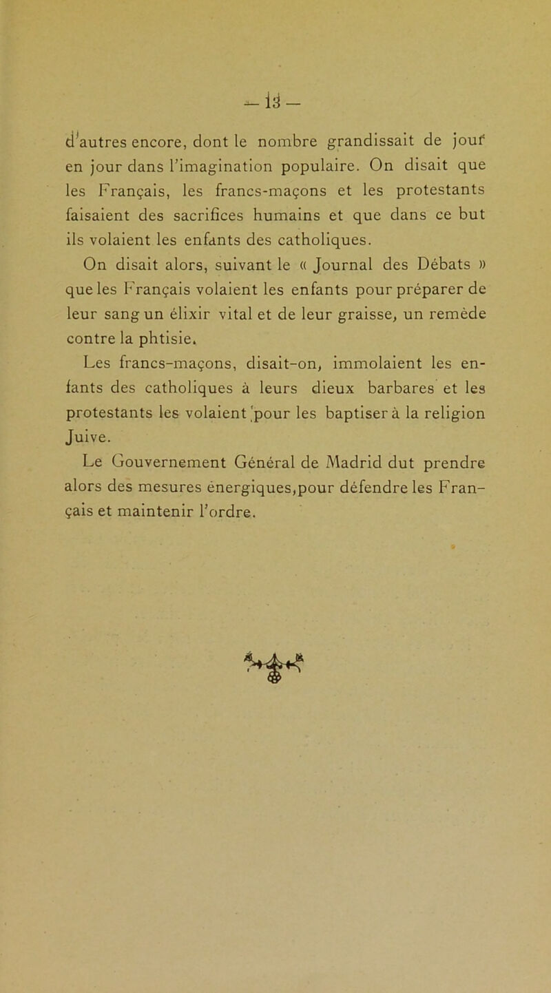 tPautres encore, dont le nombre grandissait de jour en jour dans l’imagination populaire. On disait que les Français, les francs-maçons et les protestants faisaient des sacrifices humains et que dans ce but ils volaient les enfants des catholiques. On disait alors, suivant le « Journal des Débats )) que les Français volaient les enfants pour préparer de leur sang un élixir vital et de leur graisse, un remède contre la phtisie. Les francs-maçons, disait-on, immolaient les en- fants des catholiques à leurs dieux barbares et les protestants les volaient pour les baptisera la religion Juive. Le Gouvernement Général de Madrid dut prendre alors des mesures énergiques,pour défendre les Fran- çais et maintenir l'ordre.