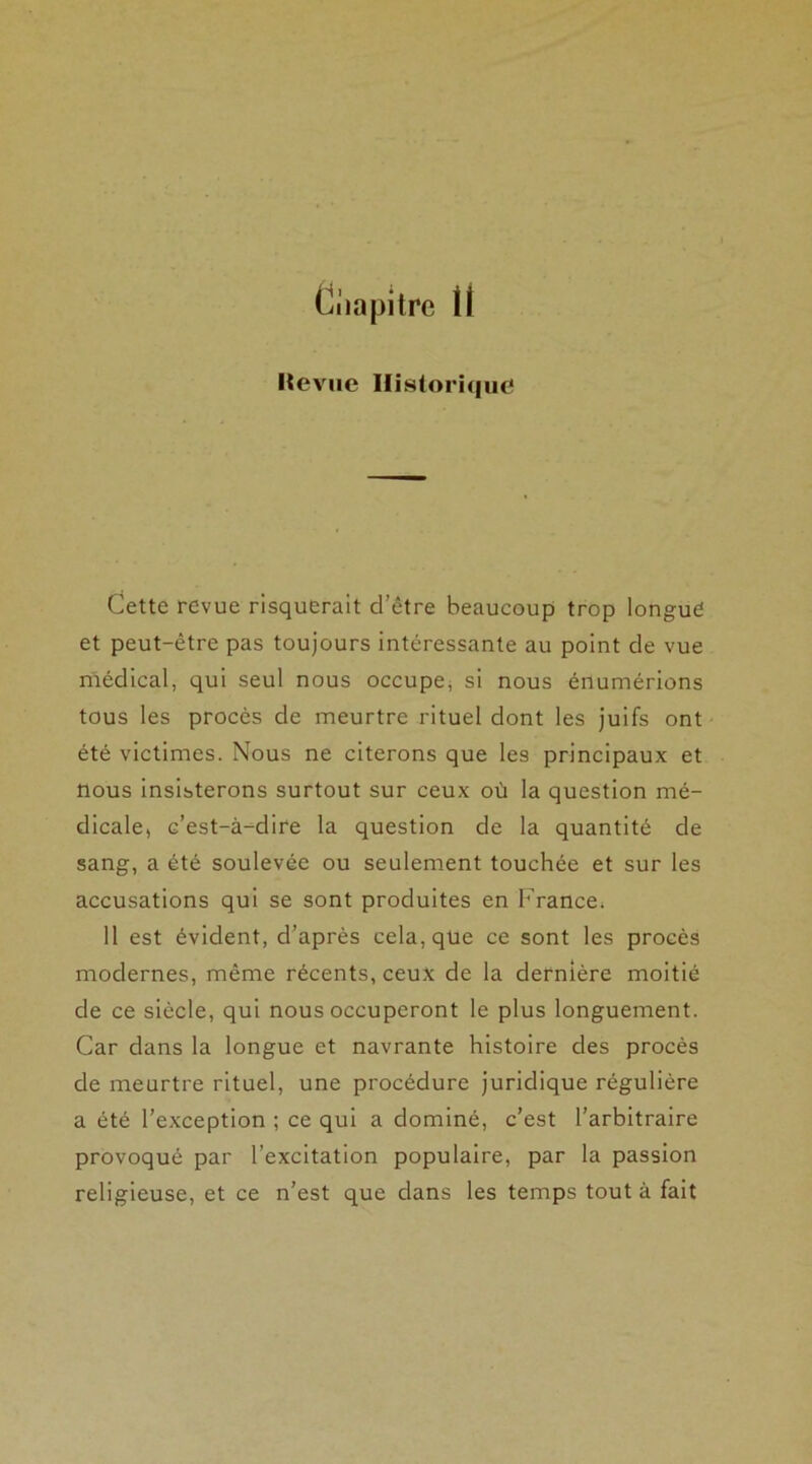 Ciiapitre H Itevue Historique* Cette revue risquerait d’être beaucoup trop longue et peut-être pas toujours intéressante au point de vue médical, qui seul nous occupe, si nous énumérions tous les procès de meurtre rituel dont les juifs ont été victimes. Nous ne citerons que les principaux et nous insisterons surtout sur ceux où la question mé- dicale, c’est-à-dire la question de la quantité de sang, a été soulevée ou seulement touchée et sur les accusations qui se sont produites en France. 11 est évident, d’après cela, qùe ce sont les procès modernes, même récents, ceux de la dernière moitié de ce siècle, qui nous occuperont le plus longuement. Car dans la longue et navrante histoire des procès de meurtre rituel, une procédure juridique régulière a été l’exception ; ce qui a dominé, c’est l’arbitraire provoqué par l’excitation populaire, par la passion religieuse, et ce n’est que dans les temps tout à fait