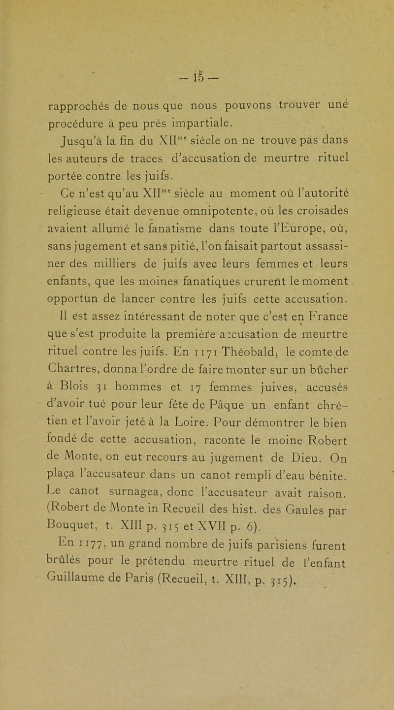 - iè — rapprochés de nous que nous pouvons trouver une procédure à peu près impartiale. Jusqu’à la fin du XIlmc siècle on ne trouve pas dans les auteurs de traces d’accusation de meurtre rituel portée contre les juifs. Ce n’est qu’au XIImc siècle au moment où l’autorité religieuse était devenue omnipotente, où les croisades avaient allumé le fanatisme dans toute l’Europe, où, sans jugement et sans pitié, l’on faisait partout assassi- ner des milliers de juifs avec leurs femmes et leurs enfants, que les moines fanatiques crurent le moment opportun de lancer contre les juifs cette accusation. Il est assez intéressant de noter que c’est en France que s’est produite la première accùsation de meurtre rituel contre les juifs. En 1171 Théobald, le comte de Chartres, donna l’ordre de faire tnonter sur un bûcher à Blois 31 hommes et 17 femmes juives, accusés d’avoir tué pour leur fête de Pâque un enfant chré- tien et l’avoir jeté à la Loire. Pour démontrer le bien londé de cette accusation, raconte le moine Robert de Monte, on eut recours au jugement de Dieu. On plaça l’accusateur dans un canot rempli d’eau bénite. Le canot surnagea, donc l’accusateur avait raison. (Robert de Monte in Recueil des hist. des Gaules par Bouquet, t. XIII p. 315 et XVII p. 6). En 1177, un grand nombre de juifs parisiens furent brûlés pour le prétendu meurtre rituel de l’enfant Guillaume de Paris (Recueil, t. XIII, p. 315).