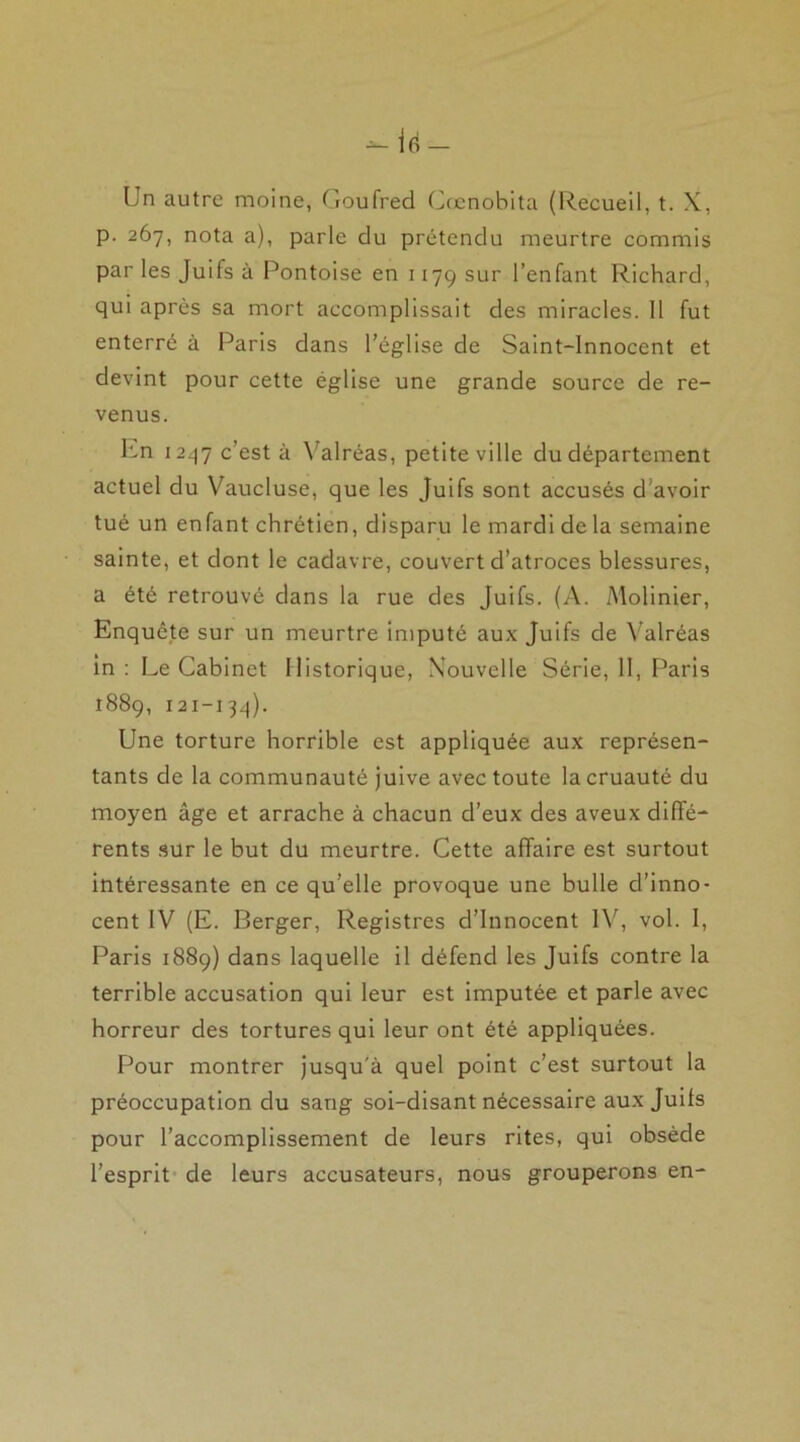 Un autre moine, Goufrecl Cœnobita (Recueil, t. X, p. 267, nota a), parle du prétendu meurtre commis par les Juifs à Pontoise en 1179 sur l’enfant Richard, qui après sa mort accomplissait des miracles. 11 fut enterré à Paris dans l’église de Saint-Innocent et devint pour cette église une grande source de re- venus. En 1247 c’est à Yalréas, petite ville du département actuel du Vaucluse, que les Juifs sont accusés d'avoir tué un enfant chrétien, disparu le mardi de la semaine sainte, et dont le cadavre, couvert d’atroces blessures, a été retrouvé dans la rue des Juifs. (A. Molinier, Enquête sur un meurtre imputé aux Juifs de Valréas in : Le Cabinet Historique, Nouvelle Série, 11, Paris 1889, 121-134). Une torture horrible est appliquée aux représen- tants de la communauté juive avec toute la cruauté du moyen âge et arrache à chacun d’eux des aveux diffé- rents sur le but du meurtre. Cette affaire est surtout intéressante en ce qu’elle provoque une bulle d’inno- cent IV (E. Berger, Registres d’innocent IV, vol. I, Paris 1889) dans laquelle il défend les Juifs contre la terrible accusation qui leur est imputée et parle avec horreur des tortures qui leur ont été appliquées. Pour montrer jusqu'à quel point c’est surtout la préoccupation du sang soi-disant nécessaire aux Juifs pour l’accomplissement de leurs rites, qui obsède l’esprit de leurs accusateurs, nous grouperons en-