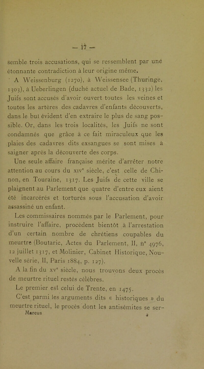 semble trois accusations, qui se ressemblent par une étonnante contradiction à leur origine même. ' A Weissenburg (1270), à Weissensee (Thuringe, 1303), à Ueberlingen (duché actuel de Bade, 1332) les Juifs sont accusés d'avoir ouvert toutes les veines et toutes les artères des cadavres d’enfants découverts, dans le but évident d’en extraire le plus de sang pos- sible. Or, dans les trois localités, les Juifs ne sont condamnés que grâce à ce fait miraculeux que les plaies des cadavres dits exsangues se sont mises à saigner après la découverte des corps. Une seule affaire française mérite d’arrêter notre attention au cours du xivc siècle, c’est celle de Chi- non, en Touraine, 1317. Les Juifs de cette ville se plaignent au Parlement que quatre d’entre eux aient été incarcérés et torturés sous l’accusation d’avoir assassiné un enfant. Les commissaires nommés par le Parlement, pour instruire l’affaire, procèdent bientôt à l’arrestation d’un certain nombre de chrétiens coupables du meurtre (Boutaric, Actes du Parlement, II, n° 4976, 12 juillet 1317, et Molinier, Cabinet Historique, Nou- velle série, II, Paris 1884, P- 127). A la fin du xvc siècle, nous trouvons deux procès de meurtre rituel restés célèbres. Le premier est celui de Trente, en 1475. C’est parmi les arguments dits « historiques » du meurtre rituel, le procès dont les antisémites se ser- Marcus „