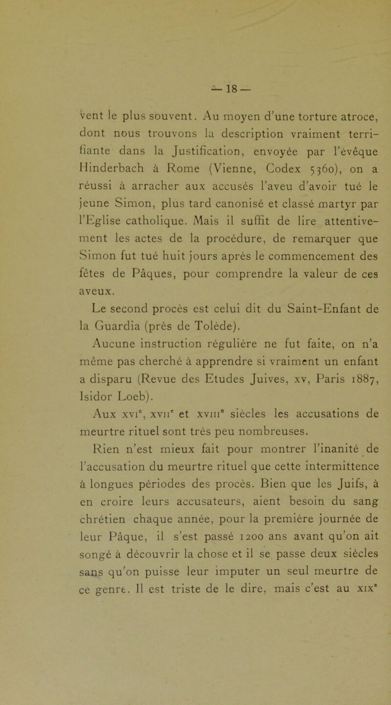 vent le plus souvent. Au moyen d’une torture atroce, dont nous trouvons la description vraiment terri- liante dans la Justification, envoyée par l’évêque Minderbach à Rome (Vienne, Codex 5360), on a réussi à arracher aux accusés l’aveu d’avoir tué le jeune Simon, plus tard canonisé et classé martyr par l’Eglise catholique. Mais il suffit de lire attentive- ment les actes de la procédure, de remarquer que Simon fut tué huit jours après le commencement des fêtes de Pâques, pour comprendre la valeur de ces aveux. Le second procès est celui dit du Saint-Enfant de la Guardia (près de Tolède). Aucune instruction régulière ne fut faite, on n’a même pas cherché à apprendre si vraiment un enfant a disparu (Revue des Etudes Juives, xv, Paris 1887, Isidor Loeb). Aux xvi', xvii' et xvni8 siècles les accusations de meurtre rituel sont très peu nombreuses. Rien n’est mieux fait pour montrer l’inanité de l’accusation du meurtre rituel que cette intermittence à longues périodes des procès. Bien que les Juifs, à en croire leurs accusateurs, aient besoin du sang chrétien chaque année, pour la première journée de leur Pâque, il s’est passé 1200 ans avant qu’on ait songé à découvrir la chose et il se passe deux siècles sans qu’on puisse leur imputer un seul meurtre de ce genre. Il est triste de le dire, mais c’est au xixe