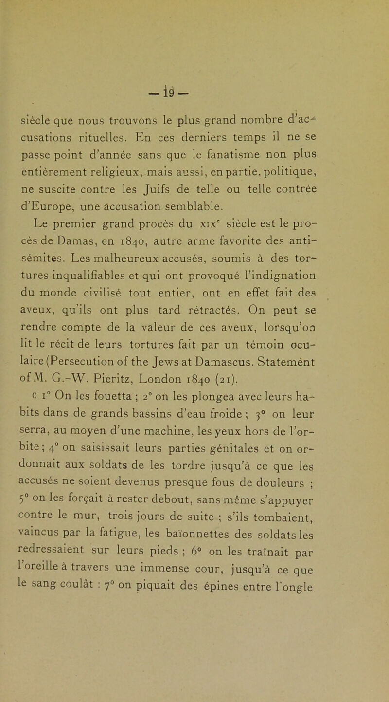 siècle que nous trouvons le plus grand nombre d’ac- cusations rituelles. En ces derniers temps il ne se passe point d’année sans que le fanatisme non plus entièrement religieux, mais aussi, en partie, politique, ne suscite contre les Juifs de telle ou telle contrée d’Europe, une accusation semblable. Le premier grand procès du xix' siècle est le pro- cès de Damas, en 1840, autre arme favorite des anti- sémites. Les malheureux accusés, soumis à des tor- tures inqualifiables et qui ont provoqué l’indignation du monde civilisé tout entier, ont en effet fait des aveux, qu'ils ont plus tard rétractés. On peut se rendre compte de la valeur de ces aveux, lorsqu’on lit le récit de leurs tortures fait par un témoin ocu- laire (Persécution of the Jews at Damascus. Statemènt ofM. G.-W. Pieritz, London 1840 (21). « i° On les fouetta ; 20 on les plongea avec leurs ha- bits dans de grands bassins d’eau froide ; 30 on leur serra, au moyen d’une machine, les yeux hors de l’or- bite; 40 on saisissait leurs parties génitales et on or- donnait aux soldats de les tordre jusqu’à ce que les accusés ne soient devenus presque fous de douleurs ; 5° on les forçait à rester debout, sans même s’appuyer contre le mur, trois jours de suite ; s’ils tombaient, vaincus par la fatigue, les baïonnettes des soldats les redressaient sur leurs pieds ; 6° on les traînait par 1 oreille à travers une immense cour, jusqu’à ce que le sang coulât : 70 on piquait des épines entre l'ongle