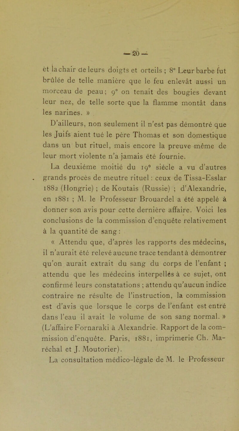 et la chair de leurs doigts et orteils; 8° Leur barbe fut brûlée de telle manière que le feu enlevât aussi un morceau de peau ; 90 on tenait des bougies devant leur nez, de telle sorte que la flamme montât dans les narines. » D’ailleurs, non seulement il n’est pas démontré que les Juifs aient tué le père Thomas et son domestique dans un but rituel, mais encore la preuve même de leur mort violente n’a jamais été fournie. La deuxième moitié du 190 siècle a vu d’autres grands procès de meutre rituel : ceux de Tissa-Esslar 1882 (Hongrie) ; de Koutais (Russie) ; d’Alexandrie, en 1881 ; M. le Professeur Brouardel a été appelé à donner son avis pour cette dernière affaire. Voici les conclusions de la commission d’enquête relativement à la quantité de sang : « Attendu que, d’après les rapports des médecins, il n’aurait été relevé aucune trace tendant à démontrer qu’on aurait extrait du sang du corps de l’enfant ; attendu que les médecins interpellés à ce sujet, ont confirmé leurs constatations ; attendu qu’aucun indice contraire ne résulte de l’instruction, la commission est d’avis que lorsque le corps de l’enfant est entré dans l’eau il avait le volume de son sang normal. » (L’affaire Fornaraki à Alexandrie. Rapport de la com- mission d’enquête. Paris, 1881, imprimerie Ch. Ma- réchal et J. Moutorier). La consultation médico-légale de M. le Professeur