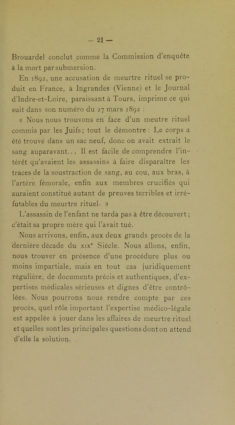 Brouardel conclut comme la Commission d’enquête à la mort parsubmersion. En 1892, une accusation de meurtre rituel se pro- duit en France, à Ingrandes (Vienne) et le Journal d’Indre-et-Loire, paraissant à Tours, imprime ce qui suit dans son numéro du 27 mars 1892 : « Nous nous trouvons en face d’un meutre rituel commis par les Juifs; tout le démontre : Le corps a été trouvé dans un sac neuf, donc on avait extrait le sang auparavant... 11 est facile de comprendre l’in- térêt qu’avaient les assassins à faire disparaître les traces de la soustraction de sang, au cou, aux bras, à l’artère fémorale, enfin aux membres crucifiés qui auraient constitué autant de preuves terribles et irré- futables du meurtre rituel- » L’assassin de l’enfant ne tarda pas à être découvert ; c’était sa propre mère qui l’avait tué. Nous arrivons, enfin, aux deux grands procès de la dernière décade du xix' Siècle. Nous allons, enfin, nous trouver en présence d’une procédure plus ou moins impartiale, mais en tout cas juridiquement régulière, de documents précis et authentiques, d’ex- pertises médicales sérieuses et dignes d’être contrô- lées. Nous pourrons nous rendre compte par ces procès, quel rôle important l’expertise médico-légale est appelée à jouer dans les affaires de meurtre rituel et quelles sont les principales questions dont on attend d’elle la solution.