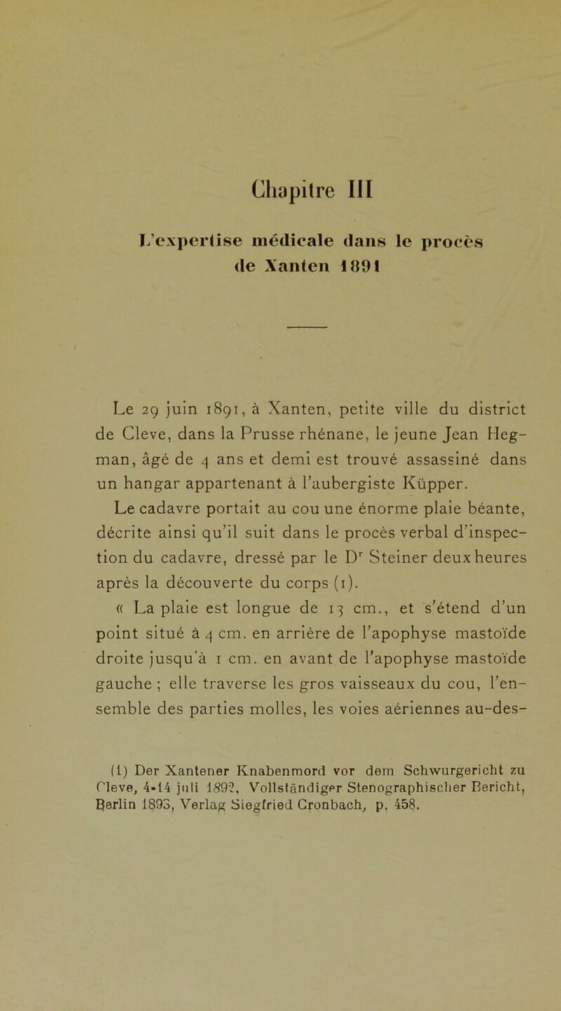 Chapitre III L’expertise médicale dans le procès de Xanten 1091 Le 29 juin 1891, à Xanten, petite ville du district de Cleve, dans la Prusse rhénane, le jeune Jean Heg- man, âgé de 4 ans et demi est trouvé assassiné dans un hangar appartenant à l’aubergiste Küpper. Le cadavre portait au cou une énorme plaie béante, décrite ainsi qu’il suit dans le procès verbal d’inspec- tion du cadavre, dressé par le Dr Steiner deux heures après la découverte du corps (1). « La plaie est longue de 13 cm., et s’étend d’un point situé à 4 cm. en arrière de l’apophyse mastoïde droite jusqu’à 1 cm. en avant de l’apophyse mastoïde gauche ; elle traverse les gros vaisseaux du cou, l’en- semble des parties molles, les voies aériennes au-des- (1) Der Xantener Knabenmord vor dern Schwurgericht zu Cleve, 4-14 juli 189?, Vollstândiger Stenographisclier Bericht, Berlin 1893, Verlag Siegfried Cronbach, p. 458.