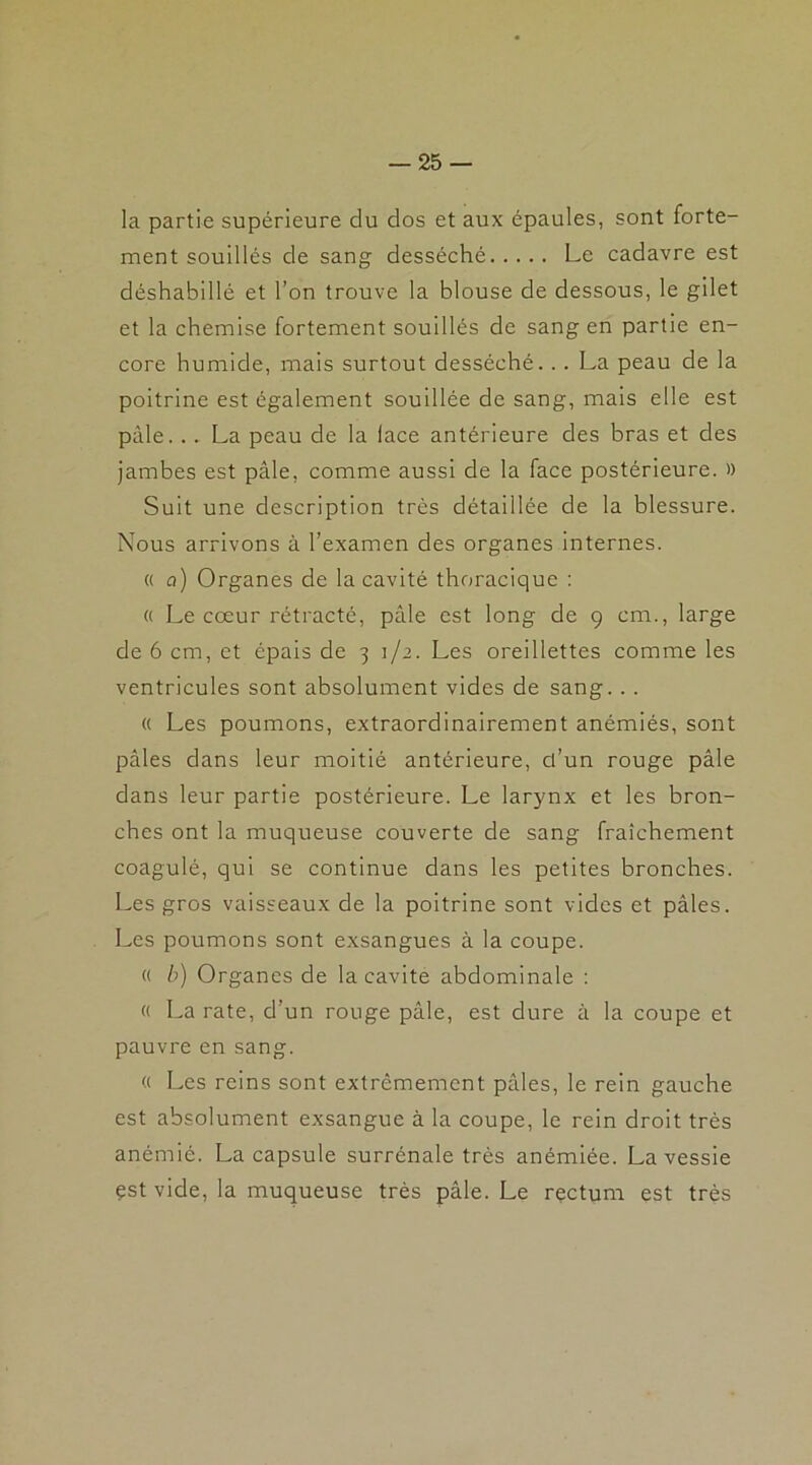 la partie supérieure du dos et aux épaules, sont forte- ment souillés de sang desséché Le cadavre est déshabillé et l’on trouve la blouse de dessous, le gilet et la chemise fortement souillés de sang en partie en- core humide, mais surtout desséché... La peau de la poitrine est également souillée de sang, mais elle est pâle. .. La peau de la lace antérieure des bras et des jambes est pâle, comme aussi de la face postérieure. » Suit une description très détaillée de la blessure. Nous arrivons à l’examen des organes internes. « a) Organes de la cavité thoracique : « Le cœur rétracté, pâle est long de 9 cm., large de 6 cm, et épais de 3 1/2. Les oreillettes comme les ventricules sont absolument vides de sang. . . « Les poumons, extraordinairement anémiés, sont pâles dans leur moitié antérieure, ct’un rouge pâle dans leur partie postérieure. Le larynx et les bron- ches ont la muqueuse couverte de sang fraîchement coagulé, qui se continue dans les petites bronches. Les gros vaisseaux de la poitrine sont vides et pâles. Les poumons sont exsangues à la coupe. « b) Organes de la cavité abdominale : « La rate, d’un rouge pâle, est dure à la coupe et pauvre en sang. « Les reins sont extrêmement pâles, le rein gauche est absolument exsangue à la coupe, le rein droit très anémié. La capsule surrénale très anémiée. La vessie çst vide, la muqueuse très pâle. Le rectum est très