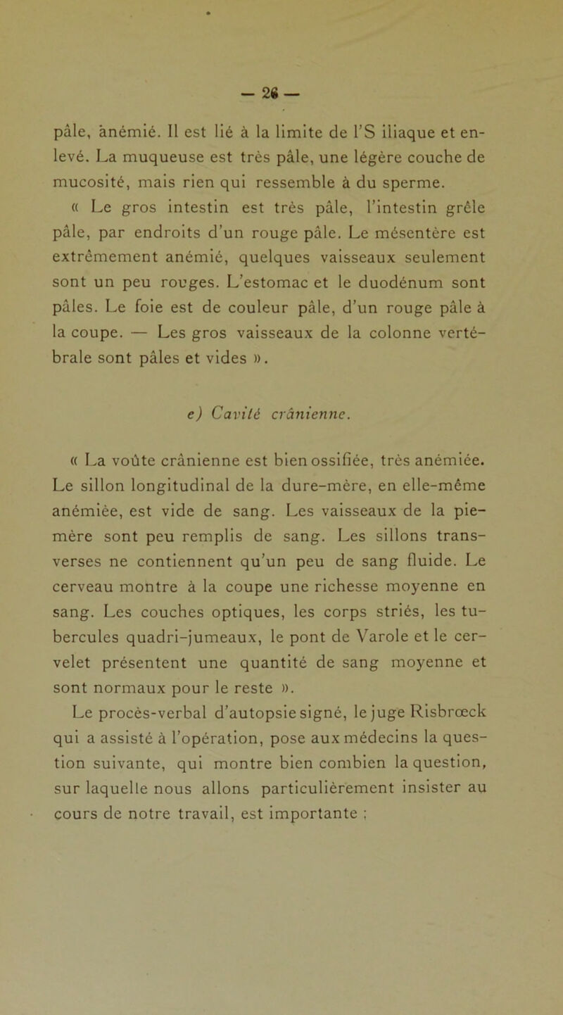 -26 — pâle, anémié. Il est lié à la limite de l’S iliaque et en- levé. La muqueuse est très pâle, une légère couche de mucosité, mais rien qui ressemble à du sperme. « Le gros intestin est très pâle, l’intestin grêle pâle, par endroits d’un rouge pâle. Le mésentère est extrêmement anémié, quelques vaisseaux seulement sont un peu rouges. L’estomac et le duodénum sont pâles. Le foie est de couleur pâle, d’un rouge pâle à la coupe. — Les gros vaisseaux de la colonne verté- brale sont pâles et vides ». e) Cavité crânienne. « La voûte crânienne est bien ossifiée, très anémiée. Le sillon longitudinal de la dure-mère, en elle-même anémiée, est vide de sang. Les vaisseaux de la pie- mère sont peu remplis de sang. Les sillons trans- verses ne contiennent qu’un peu de sang fluide. Le cerveau montre à la coupe une richesse moyenne en sang. Les couches optiques, les corps striés, les tu- bercules quadri-jumeaux, le pont de Varole et le cer- velet présentent une quantité de sang moyenne et sont normaux pour le reste ». Le procès-verbal d’autopsie signé, le juge Risbrœck qui a assisté à l’opération, pose aux médecins la ques- tion suivante, qui montre bien combien la question, sur laquelle nous allons particulièrement insister au cours de notre travail, est importante ;