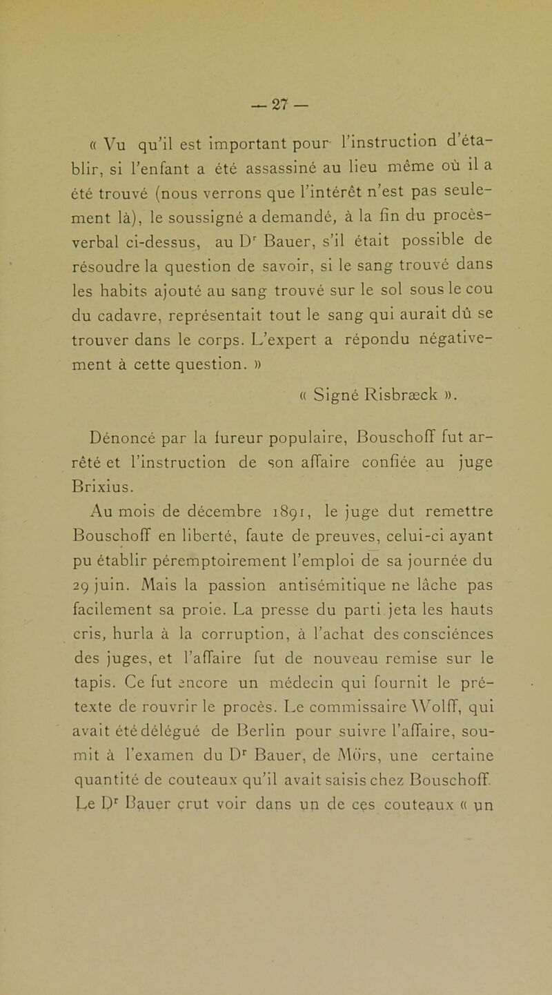 « Vu qu’il est important pour l’instruction d éta- blir, si l’enfant a été assassiné au lieu même où il a été trouvé (nous verrons que l’intérêt n’est pas seule- ment là), le soussigné a demandé, à la fin du procès- verbal ci-dessus, au Dr Bauer, s’il était possible de résoudre la question de savoir, si le sang trouvé dans les habits ajouté au sang trouvé sur le sol sous le cou du cadavre, représentait tout le sang qui aurait dû se trouver dans le corps. L’expert a répondu négative- ment à cette question. » « Signé Risbræck ». Dénoncé par la lureur populaire, Bouschoff fut ar- rêté et l’instruction de son affaire confiée au juge Brixius. Au mois de décembre 1891, le juge dut remettre Bouschoff en liberté, faute de preuves, celui-ci ayant pu établir péremptoirement l’emploi de sa journée du 29 juin. Mais la passion antisémitique ne lâche pas facilement sa proie. La presse du parti jeta les hauts cris, hurla à la corruption, à l’achat des consciénces des juges, et l’affaire fut de nouveau remise sur le tapis. Ce fut encore un médecin qui fournit le pré- texte de rouvrir le procès. Le commissaire Wolfî, qui avait été délégué de Berlin pour suivre l’affaire, sou- mit à l'examen du Dr Bauer, de Mors, une certaine quantité de couteaux qu’il avait saisis chez Bouschoff. Le Dr Bauer crut voir dans un de ces couteaux « un