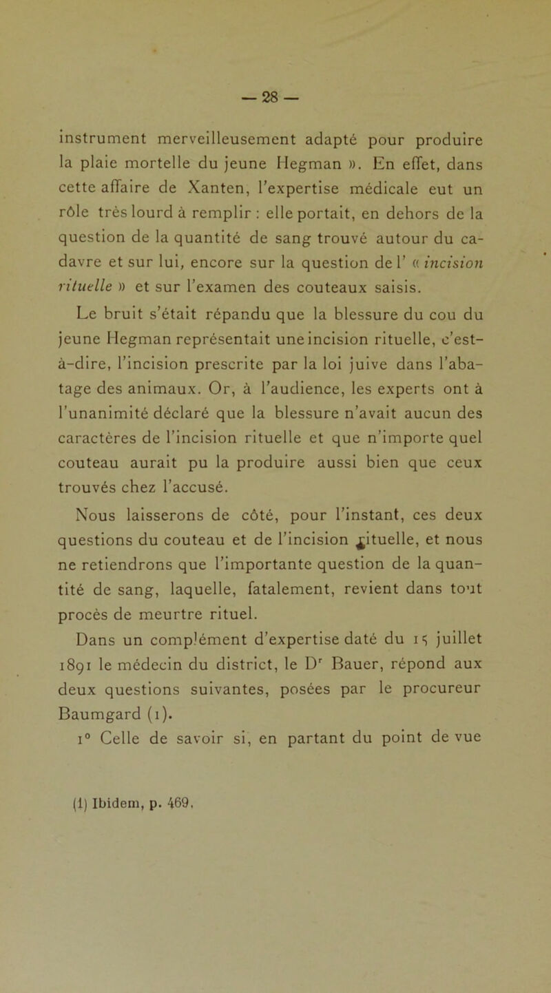 instrument merveilleusement adapté pour produire la plaie mortelle du jeune Hegman ». En effet, dans cette affaire de Xanten, l’expertise médicale eut un rôle très lourd à remplir : elle portait, en dehors de la question de la quantité de sang trouvé autour du ca- davre et sur lui, encore sur la question de 1’ « incision rituelle » et sur l’examen des couteaux saisis. Le bruit s’était répandu que la blessure du cou du jeune Hegman représentait une incision rituelle, c’est- à-dire, l’incision prescrite par la loi juive dans l’aba- tage des animaux. Or, à l’audience, les experts ont à l’unanimité déclaré que la blessure n’avait aucun des caractères de l’incision rituelle et que n’importe quel couteau aurait pu la produire aussi bien que ceux trouvés chez l’accusé. Nous laisserons de côté, pour l’instant, ces deux questions du couteau et de l’incision Rituelle, et nous ne retiendrons que l’importante question de la quan- tité de sang, laquelle, fatalement, revient dans tout procès de meurtre rituel. Dans un complément d’expertise daté du is juillet 18gx le médecin du district, le Dr Bauer, répond aux deux questions suivantes, posées par le procureur Baumgard (i). i° Celle de savoir si, en partant du point de vue