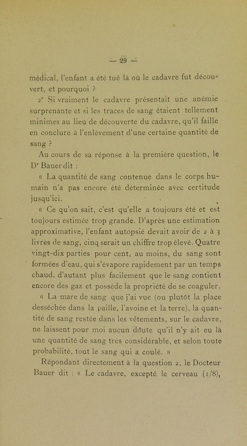 médical, l’enfant a été tué là où le cadavre fut décou- vert, et pourquoi ? 2° Si vraiment le cadavre présentait une anémie surprenante et si les traces de sang étaient tellement minimes au lieu de découverte du cadavre, qu’il faille en conclure à l’enlèvement d’une certaine quantité de sang ? Au cours de sa réponse à la première question, le Dr Bauer dit : « La quantité de sang contenue dans le corps hu- main n'a pas encore été déterminée avec certitude jusqu’ici. « Ce qu’on sait, c’est qu’elle a toujours été et est toujours estimée trop grande. D’après une estimation approximative, l’enfant autopsié devait avoir de 2 à 3 livres de sang, cinq serait un chiffre trop élevé. Quatre vingt-dix parties pour cent, au moins, du sang sont formées d’eau, qui s’évapore rapidement par un temps chaud, d’autant plus facilement que le sang contient encore des gaz et possède la propriété de se coaguler. « La mare de sang que j’ai vue (ou plutôt la place desséchée dans la paille, l’avoine et la terre), la quan- tité de sang restée dans les vêtements, sur le cadavre, ne laissent pour moi aucun ddute qu’il n’y ait eu là une quantité de sang très considérable, et selon toute probabilité, tout le sang qui a coulé. » Répondant directement à la question 2, le Docteur Bauer dit : « Le cadavre, excepté le cerveau (1/8),