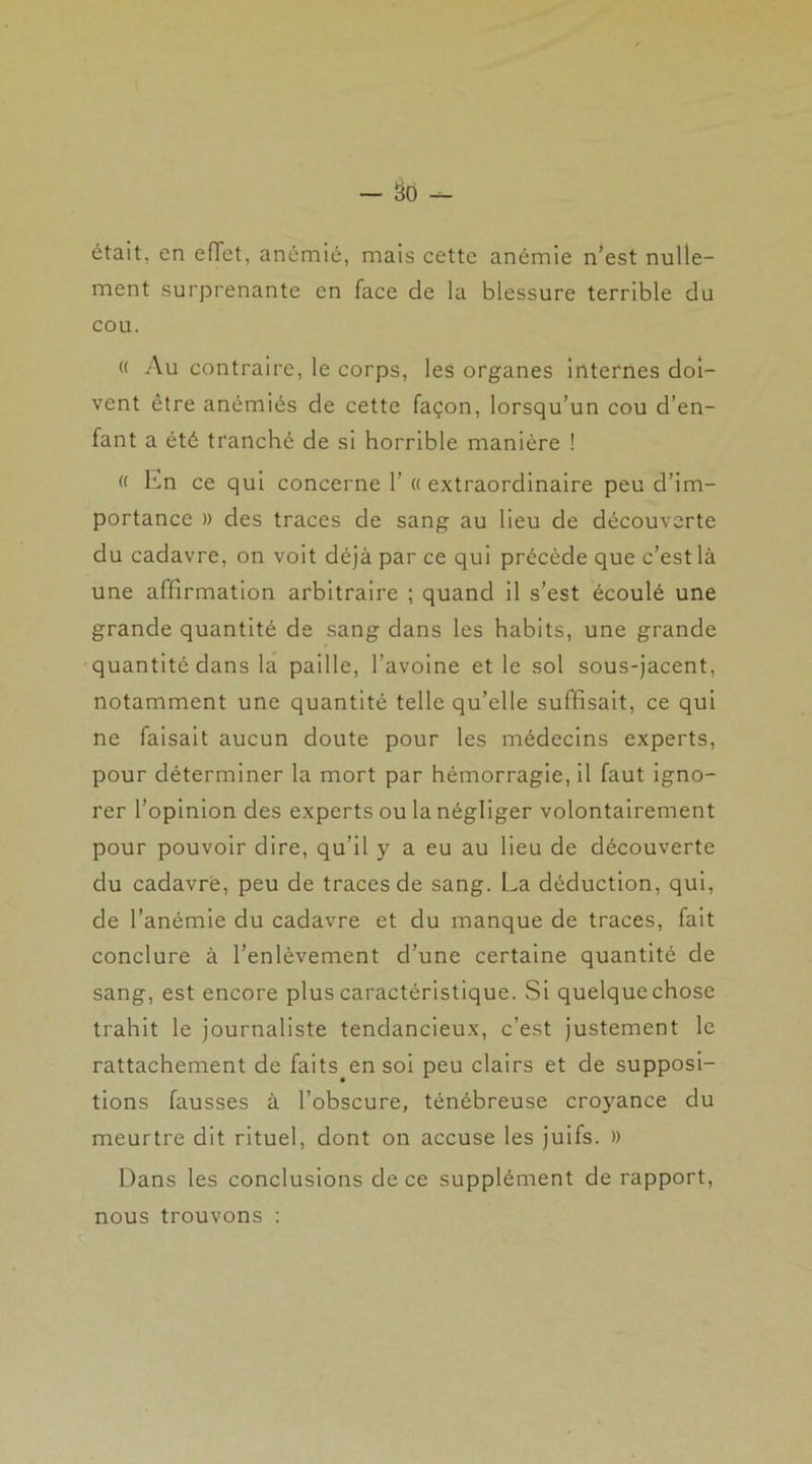 était, en effet, anémié, mais cette anémie n’est nulle- ment surprenante en face de la blessure terrible du cou. « Au contraire, le corps, les organes internes doi- vent être anémiés de cette façon, lorsqu’un cou d’en- fant a été tranché de si horrible manière ! « En ce qui concerne 1’ «extraordinaire peu d’im- portance » des traces de sang au lieu de découverte du cadavre, on voit déjà par ce qui précède que c’est là une affirmation arbitraire ; quand il s’est écoulé une grande quantité de sang dans les habits, une grande quantité dans la paille, l’avoine et le sol sous-jacent, notamment une quantité telle qu’elle suffisait, ce qui ne faisait aucun doute pour les médecins experts, pour déterminer la mort par hémorragie, il faut igno- rer l’opinion des experts ou la négliger volontairement pour pouvoir dire, qu’il y a eu au lieu de découverte du cadavre, peu de traces de sang. La déduction, qui, de l’anémie du cadavre et du manque de traces, fait conclure à l’enlèvement d’une certaine quantité de sang, est encore plus caractéristique. Si quelque chose trahit le journaliste tendancieux, c’est justement le rattachement de faits en soi peu clairs et de supposi- tions fausses à l’obscure, ténébreuse croyance du meurtre dit rituel, dont on accuse les juifs. » Dans les conclusions de ce supplément de rapport, nous trouvons :