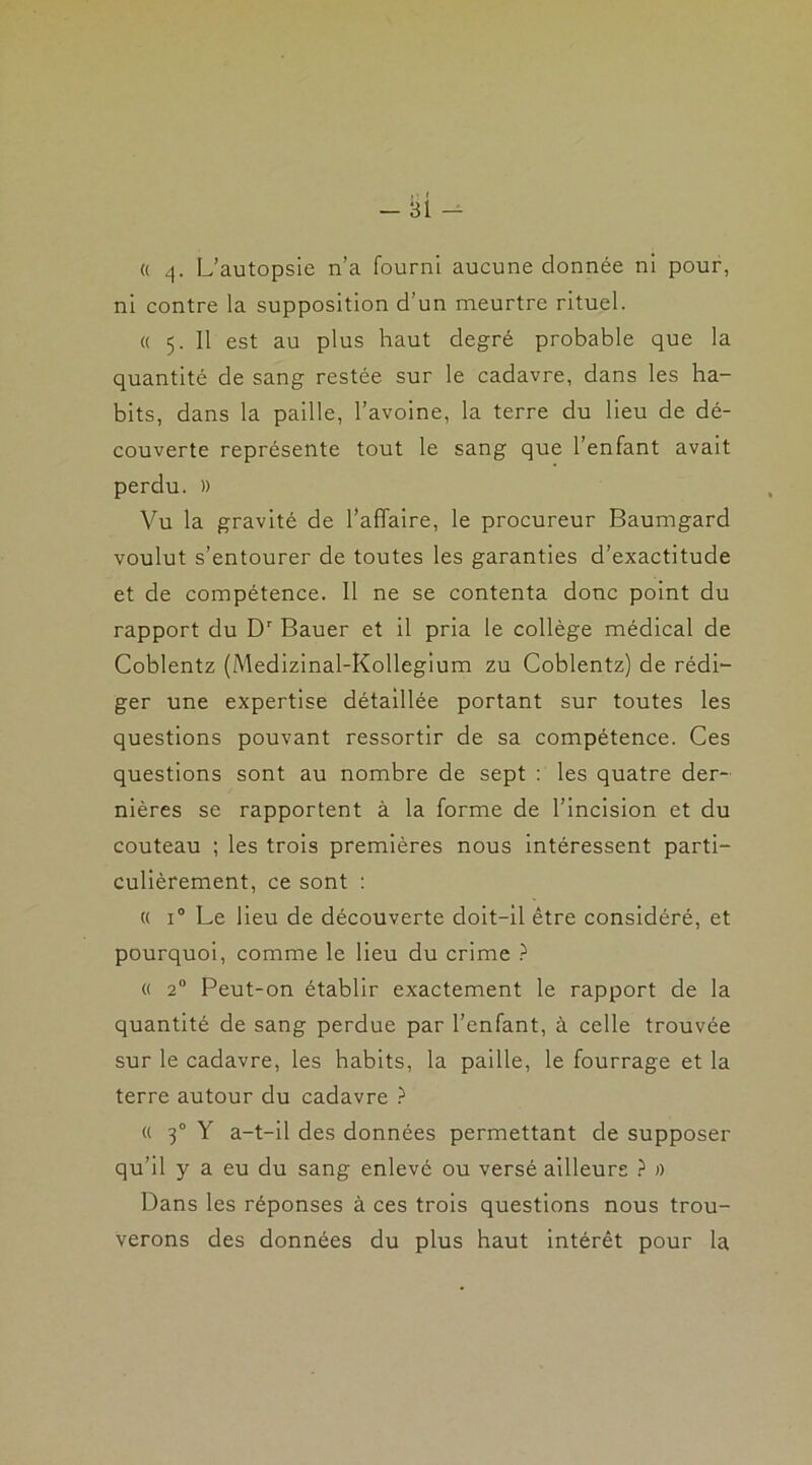 « q- L’autopsie n’a fourni aucune donnée ni pour, ni contre la supposition d’un meurtre rituel. « 5. 11 est au plus haut degré probable que la quantité de sang restée sur le cadavre, dans les ha- bits, dans la paille, l’avoine, la terre du lieu de dé- couverte représente tout le sang que l’enfant avait perdu. » Vu la gravité de l’affaire, le procureur Baumgard voulut s’entourer de toutes les garanties d’exactitude et de compétence. 11 ne se contenta donc point du rapport du Dr Bauer et il pria le collège médical de Coblentz (Medizinal-Kollegium zu Coblentz) de rédi- ger une expertise détaillée portant sur toutes les questions pouvant ressortir de sa compétence. Ces questions sont au nombre de sept : les quatre der- nières se rapportent à la forme de l’incision et du couteau ; les trois premières nous intéressent parti- culièrement, ce sont : « i° Le lieu de découverte doit-il être considéré, et pourquoi, comme le lieu du crime ? « 20 Peut-on établir exactement le rapport de la quantité de sang perdue par l’enfant, à celle trouvée sur le cadavre, les habits, la paille, le fourrage et la terre autour du cadavre ? « 30 Y a-t-il des données permettant de supposer qu’il y a eu du sang enlevé ou versé ailleurs ? » Dans les réponses à ces trois questions nous trou- verons des données du plus haut intérêt pour la