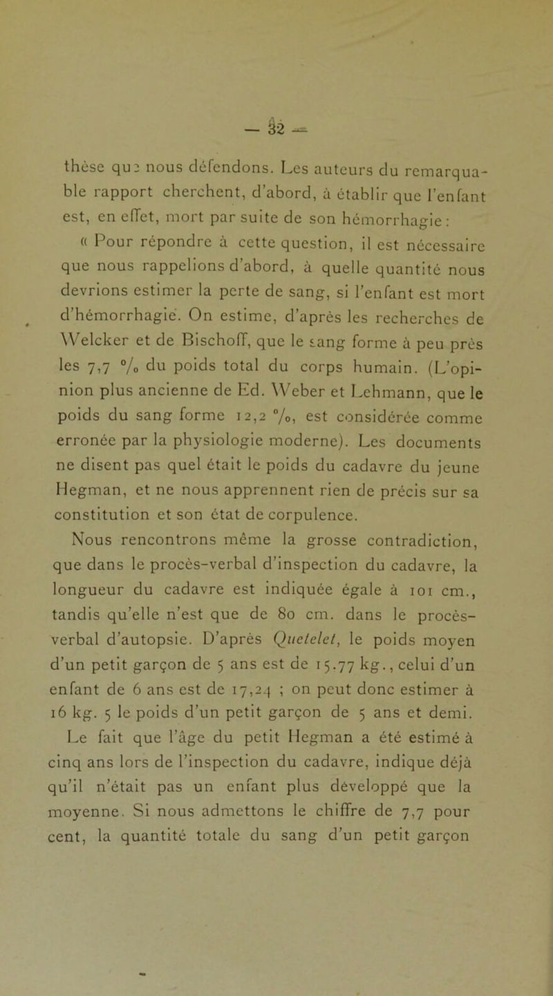 — ë2 — thèse que nous défendons. Les auteurs du remarqua- ble rapport cherchent, d’abord, à établir que l’enfant est, en eiïet, mort par suite de son hémorrhagie: « Pour répondre à cette question, il est nécessaire que nous rappelions d abord, à quelle quantité nous devrions estimer la perte de sang, si l’enfant est mort d’hémorrhagie. On estime, d’après les recherches de Welcker et de Bischoiï, que le sang forme à peu près les 7,7 % du poids total du corps humain. (L’opi- nion plus ancienne de Ed. Weber et Lehmann, que le poids du sang forme 12,2 %, est considérée comme erronée par la physiologie moderne). Les documents ne disent pas quel était le poids du cadavre du jeune Ilegman, et ne nous apprennent rien de précis sur sa constitution et son état de corpulence. Nous rencontrons même la grosse contradiction, que dans le procès-verbal d’inspection du cadavre, la longueur du cadavre est indiquée égale à 101 cm., tandis qu’elle n’est que de 80 cm. dans le procès- verbal d’autopsie. D’après Quclelei, le poids moyen d’un petit garçon de 5 ans est de 15.77 kg., celui d’un enfant de 6 ans est de 17,2.} ; on peut donc estimer à 16 kg. 5 le poids d’un petit garçon de 5 ans et demi. Le fait que l’âge du petit Hegman a été estimé à cinq ans lors de l’inspection du cadavre, indique déjà qu’il n’était pas un enfant plus développé que la moyenne. Si nous admettons le chiffre de 7,7 pour cent, la quantité totale du sang d’un petit garçon