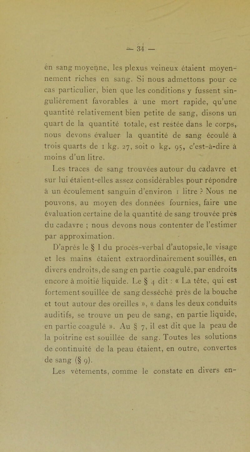 ■*- 34 — en sang moyenne, les plexus veineux étaient moyen- nement riches en sang. Si nous admettons pour ce cas particulier, bien que les conditions y fussent sin- gulièrement favorables à une mort rapide, qu’une quantité relativement bien petite de sang, disons un quart de la quantité totale, est restée dans le corps, nous devons évaluer la quantité de sang écoulé à trois quarts de i kg. 27, soit 0 kg. 95, c’est-à-dire à moins d’un litre. Les traces de sang trouvées autour du cadavre et sur lui étaient-elles assez considérables pour répondre à un écoulement sanguin d’environ 1 litre ? Nous ne pouvons, au moyen des données fournies, faire une évaluation certaine delà quantité de sang trouvée près du cadavre ; nous devons nous contenter de l’estimer par approximation. D’après le § 1 du procès-verbal d’autopsie, le visage et les mains étaient extraordinairement souillés, en divers endroits,de sangen partie coagulé,par endroits encore à moitié liquide. Le § 4 dit : « La tête, qui est fortement souillée de sang desséché près de la bouche et tout autour des oreilles », « dans les deux conduits auditifs, se trouve un peu de sang, en partie liquide, en partie coagulé ». Au § 7, il est dit que la peau de la poitrine est souillée de sang. Toutes les solutions de continuité de la peau étaient, en outre, convertes de sang (§ 9). Les vêtements, comme le constate en divers en-