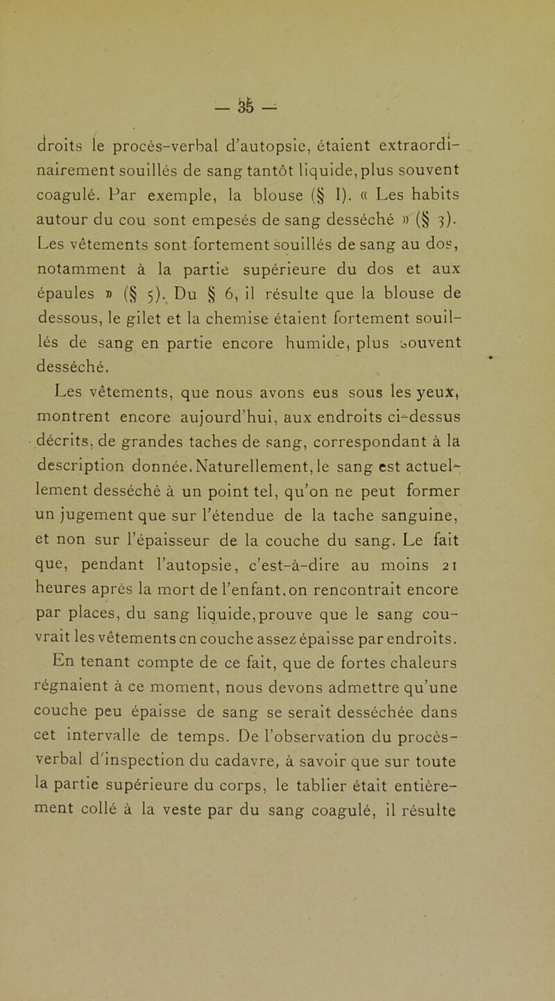 droits le procès-verbal d’autopsie, étaient extraordi- nairement souillés de sang tantôt liquide, plus souvent coagulé. Par exemple, la blouse (§ I). « Les habits autour du cou sont empesés de sang desséché » (§ 3). Les vêtements sont fortement souillés de sang au dos, notamment à la partie supérieure du dos et aux épaules » (§ 5). Du § 6, il résulte que la blouse de dessous, le gilet et la chemise étaient fortement souil- lés de sang en partie encore humide, plus souvent desséché. Les vêtements, que nous avons eus sous les yeux, montrent encore aujourd'hui, aux endroits ci-dessus décrits, de grandes taches de sang, correspondant à la description donnée. Naturellement, le sang est actuel- lement desséché à un point tel, qu’on ne peut former un jugement que sur l’étendue de la tache sanguine, et non sur l’épaisseur de la couche du sang. Le fait que, pendant l’autopsie, c’est-à-dire au moins 21 heures après la mort de l’enfant, on rencontrait encore par places, du sang liquide,prouve que le sang cou- vrait les vêtements en couche assez épaisse par endroits. En tenant compte de ce fait, que de fortes chaleurs régnaient à ce moment, nous devons admettre qu’une couche peu épaisse de sang se serait desséchée dans cet intervalle de temps. De l’observation du procès- verbal d’inspection du cadavre, à savoir que sur toute la partie supérieure du corps, le tablier était entière- ment collé à la veste par du sang coagulé, il résulte