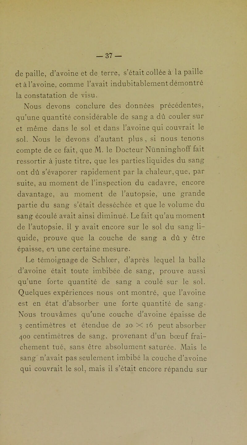 de paille, d’avoine et de terre, s’était collée à la paille et à l’avoine, comme l’avait indubitablement démontré la constatation de visu. Nous devons conclure des données précédentes, qu’une quantité considérable de sang a dû couler sur et même dans le sol et dans l’avoine qui couvrait le sol. Nous le devons d’autant plus , si nous tenons compte de ce fait, que M. le Docteur NünningholT fait ressortir à juste titre, que les parties liquides du sang ont dû s’évaporer rapidement par la chaleur, que, par suite, au moment de l’inspection du cadavre, encore davantage, au moment de l’autopsie, une grande partie du sang s’était desséchée et que le volume du sang écoulé avait ainsi diminué. Le fait qu’au moment de l’autopsie, il y avait encore sur le sol du sang li- quide, prouve que la couche de sang a dû y être épaisse, en une certaine mesure. Le témoignage de Schlœr, d’après lequel la balle d’avoine était toute imbibée de sang, prouve aussi qu’une forte quantité de sang a coulé sur le sol. Quelques expériences nous ont montré, que l’avoine est en état d’absorber une forte quantité de sang. Nous trouvâmes qu’une couche d’avoine épaisse de 3 centimètres et étendue de 20 X 16 peut absorber 400 centimètres de sang, provenant d’un bœuf fraî- chement tué, sans être absolument saturée. Mais le sang n’avait pas seulement imbibé la couche d’avoine qui couvrait le sol, mais il s’était encore répandu sur