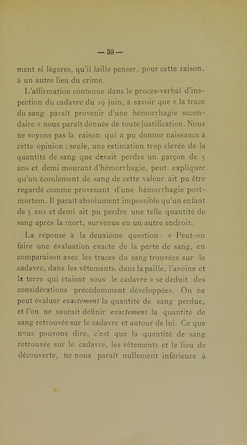 ment si légères, qu’il faille penser, pour cette raison, à un autre lieu du crime. L’affirmation contenue dans le procès-verbal d’ins- pection du cadavre du 29 juin, à savoir que « la trace du sang paraît provenir d’une hémorrhagie secon- daire » nous paraît dénuée de toute justification. Nous ne voyons pas la raison qui a pu donner naissance à cette opinion ; seule, une estimation trop élevée de la quantité de sang que devait perdre un garçon de 5 ans et demi mourant d’hémorrhagie, peut expliquer qu’un écoulement de sang de cette valeur ait pu être regardé comme provenant d’une hémorrhagie post- mortem. Il paraît absolument impossible qu’un enfant de 5 ans et demi ait pu perdre une telle quantité de sang après la mort, survenue en un autre endroit. La réponse à la deuxième question : « Peut-on faire une évaluation exacte de la perte de sang, en comparaison avec les traces du sang trouvées sur le cadavre, dans les vêtements, dans la paille, l’avoine et la terre qui étaient sous le cadavre » se déduit des considérations précédemment développées. On ne peut évaluer exactement la quantité de sang perdue, et l’on ne saurait définir exactement la quantité de sang retrouvée sur le cadavre et autour de lui. Ce que nous pouvons dire, c’est que la quantité de sang retrouvée sur le cadavre, les vêtements et le lieu de découverte, ne nous paraît nullement inférieure à