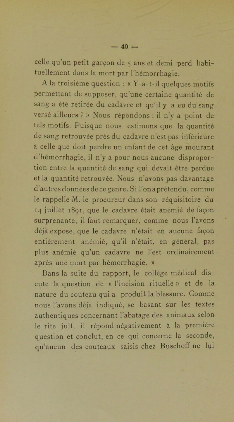 celle qu’un petit garçon de 5 ans et demi perd habi- tuellement dans la mort par l’hémorrhagie. A la troisième question : « Y-a-t-il quelques motifs permettant de supposer, qu’une certaine quantité de sang a été retirée du cadavre et qu’il y a eu du sang versé ailleurs ? » Nous répondons : il n’y a point de tels motifs. Puisque nous estimons que la quantité de sang retrouvée près du cadavre n’est pas inférieure à celle que doit perdre un enfant de cet âge mourant d’hémorrhagie, il n’y a pour nous aucune dispropor- tion entre la quantité de sang qui devait être perdue et la quantité retrouvée. Nous n’avons pas davantage d’autresdonnéesdecegenre. Si l’onaprétendu, comme le rappelle M. le procureur dans son réquisitoire du 14 juillet 1891, que le cadavre était anémié de façon surprenante, il faut remarquer, comme nous l’avons déjà exposé, que le cadavre n’était en aucune façon entièrement anémié, qu’il n’était, en général, pas plus anémié qu’un cadavre ne l’est ordinairement après une mort par hémorrhagie. » Dans la suite du rapport, le collège médical dis- cute la question de « l’incision rituelle )> et de la nature du couteau qui a produit la blessure. Comme nous l’avons déjà indiqué, se basant sur les textes authentiques concernant l’abatage des animaux selon le rite juif, il répond négativement à la première question et conclut, en ce qui concerne la seconde, qu’aucun des couteaux saisis chez Buschoff ne lui