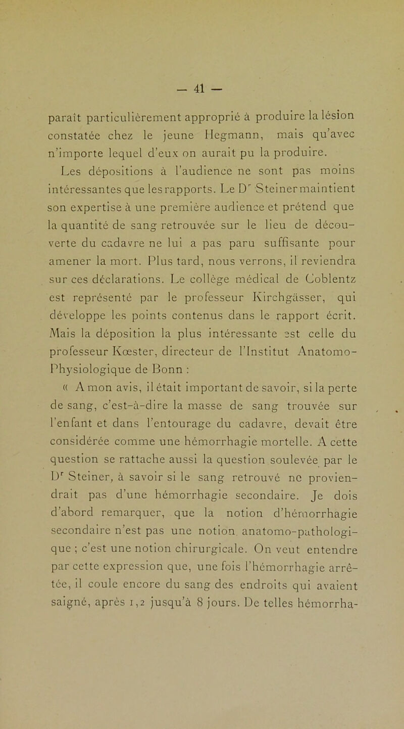 paraît particulièrement approprié à produire la lésion constatée chez le jeune llegmann, mais qu’avec n’importe lequel d’eux on aurait pu la produire. Les dépositions à l’audience ne sont pas moins intéressantes que les rapports. Le Dr Steiner maintient son expertise à une première audience et prétend que la quantité de sang retrouvée sur le lieu de décou- verte du cadavre ne lui a pas paru suffisante pour amener la mort. Plus tard, nous verrons, il reviendra sur ces déclarations. Le collège médical de Coblentz est représenté par le professeur Kirchgasser, qui développe les points contenus dans le rapport écrit. Mais la déposition la plus intéressante est celle du professeur Kœster, directeur de l’Institut Anatomo- Physiologique de Bonn : « A mon avis, il était important de savoir, si la perte de sang, c’est-à-dire la masse de sang trouvée sur l’enfant et dans l’entourage du cadavre, devait être considérée comme une hémorrhagie mortelle. A cette question se rattache aussi la question soulevée par le Dr Steiner, à savoir si le sang retrouvé ne provien- drait pas d’une hémorrhagie secondaire. Je dois d’abord remarquer, que la notion d’hémorrhagie secondaire n’est pas une notion anatomo-pathologi- que ; c’est une notion chirurgicale. On veut entendre par cette expression que, une fois l’hémorrhagie arrê- tée, il coule encore du sang des endroits qui avaient saigné, après 1,2 jusqu’à 8 jours. De telles hémorrha-