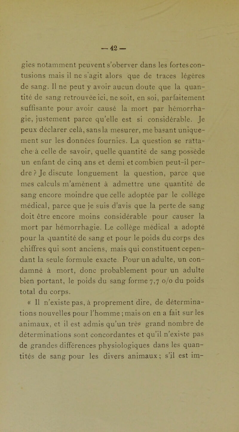 gies notamment peuvent s’oberver clans les fortes con- tusions mais il ne s’agit alors que de traces légères de sang. 11 ne peut y avoir aucun doute que la quan- tité de sang retrouvée ici, ne soit, en soi, parfaitement suffisante pour avoir causé la mort par hémorrha- gie, justement parce qu’elle est si considérable. Je peux déclarer cela, sans la mesurer, me basant unique- ment sur les données fournies. La question se ratta- che à celle de savoir, quelle quantité de sang possède un enfant de cinq ans et demi et combien peut-il per- dre ? Je discute longuement la question, parce que mes calculs m’amènent à admettre une quantité de sang encore moindre que celle adoptée par le collège médical, parce que je suis d’avis que la perte de sang doit être encore moins considérable pour causer la mort par hémorrhagie. Le collège médical a adopté pour la quantité de sang et pour le poids du corps des chiffres qui sont anciens, mais qui constituent cepen- dant la seule formule exacte. Pour un adulte, un con- damné à mort, donc probablement pour un adulte bien portant, le poids du sang forme 7,7 0/0 du poids total du corps. « Il n’existe pas, à proprement dire, de détermina- tions nouvelles pour l’homme ; mais on en a fait sur les animaux, et il est admis qu’un très grand nombre de déterminations sont concordantes et qu’il n’existe pas de grandes différences pf^siologiques dans les quan- tités de sang pour les divers animaux ; s’il est im-