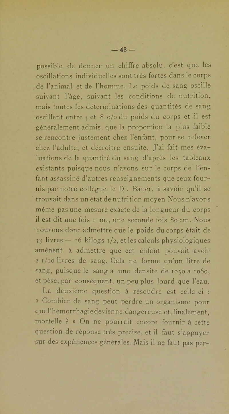 possible de donner un chifTrc absolu, c’est que les oscillations individuelles sont très fortes dans le corps de l’animal et de l’homme. Le poids de sang oscille suivant l’âge, suivant les conditions de nutrition, mais toutes les déterminations des quantités de sang oscillent entre 4 et 8 0/0 du poids du corps et il est généralement admis, que la proportion la plus faible se rencontre justement chez l’enfant, pour se lelever chez l’adulte, et décroître ensuite. J’ai fait mes éva- luations de la quantité du sang d’après les tableaux existants puisque nous n’avons sur le corps de l’en- fant assassiné d’autres renseignements que ceux four- nis par notre collègue le Dr. Bauer, à savoir qu’il se trouvait dans un état de nutrition moyen Nous n’avons même pas une mesure exacte de la longueur du corps il est dit une fois 1 m., une seconde fois 80 cm. Nous pouvons donc admettre que le poids du corps était de 43 livres = tô kilogs 1/2, et les calculs physiologiques amènent à admettre que cet enfant pouvait avoir 2 1 /10 livres de sang. Cela ne forme qu’un litre de sang, puisque le sang a une densité de 1050 à 1060, et pèse, par conséquent, un peu plus lourd que l’eau. La deuxième question à résoudre est celle-ci : « Combien de sang peut perdre un organisme pour querhémorrhagiedevienne dangereuse et, finalement, mortelle ? » On ne pourrait encore fournir à cette question de réponse très précise, et il faut s’appuyer spr des expériences générales. Mais il ne faut pas per-