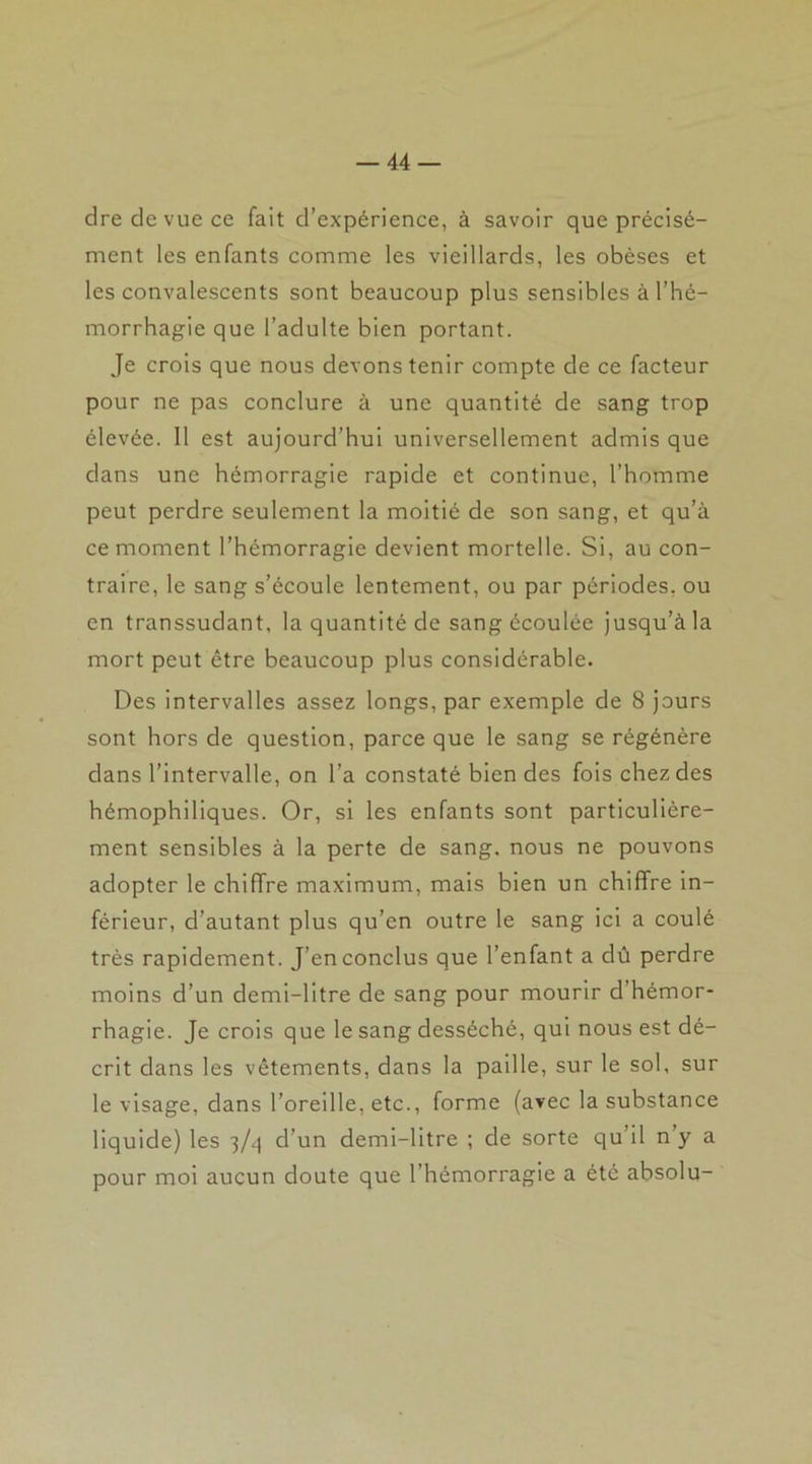 dre de vue ce fait d’expérience, à savoir que précisé- ment les enfants comme les vieillards, les obèses et les convalescents sont beaucoup plus sensibles à l’hé- morrhagie que l’adulte bien portant. Je crois que nous devons tenir compte de ce facteur pour ne pas conclure à une quantité de sang trop élevée. 11 est aujourd’hui universellement admis que dans une hémorragie rapide et continue, l’homme peut perdre seulement la moitié de son sang, et qu’à ce moment l’hémorragie devient mortelle. Si, au con- traire, le sang s’écoule lentement, ou par périodes, ou en transsudant, la quantité de sang écoulée jusqu’à la mort peut être beaucoup plus considérable. Des intervalles assez longs, par exemple de 8 jours sont hors de question, parce que le sang se régénère dans l’intervalle, on l'a constaté bien des fois chez des hémophiliques. Or, si les enfants sont particulière- ment sensibles à la perte de sang, nous ne pouvons adopter le chiffre maximum, mais bien un chiffre in- férieur, d’autant plus qu’en outre le sang ici a coulé très rapidement. J’en conclus que l’enfant a dû perdre moins d’un demi-litre de sang pour mourir d hémor- rhagie. Je crois que le sang desséché, qui nous est dé- crit dans les vêtements, dans la paille, sur le sol, sur le visage, dans l’oreille, etc., forme (avec la substance liquide) les 3/4 d’un demi-litre ; de sorte qu’il n y a pour moi aucun doute que l’hémorragie a été absolu-