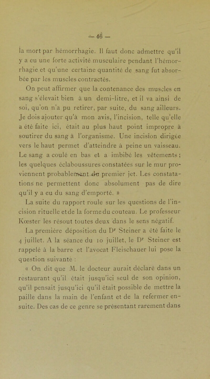 y a eu une forte activité musculaire pendant l’hémor- rhagie et qu’une certaine quantité de sang fut absor- bée par les muscles contractés. On peut affirmer que la contenance des muscles en sang s’élevait bien à un demi-litre, et il va ainsi de soi, qu’on n'a pu retirer, par suite, du sang ailleurs. Je dois ajouter qu’à mon avis, l’incision, telle qu’elle a été faite ici, était au plus haut point impropre à soutirer du sang à l’organisme. Une incision dirigée vers le haut permet d’atteindre à peine un vaisseau. Le sang a coulé en bas et a imbibé les vêtements ; les quelques éclaboussures constatées sur le mur pro- viennent probablement du premier jet. Les constata- tions ne permettent donc absolument pas de dire qu’il y a eu du sang d’emporté. » La suite du rapport roule sur les questions de 1 in- cision rituelle etde la forme du couteau. Le professeur Kœster les résout toutes deux dans le sens négatif. La première déposition du Dr Steiner a été faite le 4 juillet. A la séance du io juillet, le Dr Steiner est rappelé à la barre et l’avocat Fleischauer lui pose la question suivante : « On dit que M. le docteur aurait déclaré dans un restaurant qu’il était jusqu’ici seul de son opinion, qu’il pensait jusqu’ici qu’il était possible de mettre la paille dans la main de l'enfant et de la refermer en- suite. Des cas de ce genre se présentant rarement dans