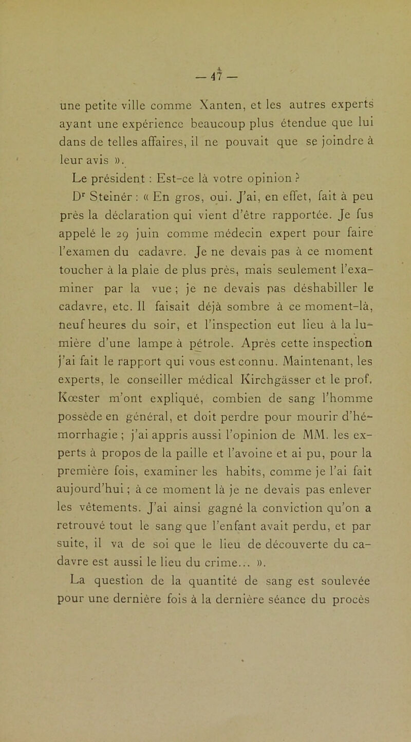 4. - 47 — une petite ville comme Xanten, et les autres experts ayant une expérience beaucoup plus étendue que lui dans de telles affaires, il ne pouvait que se joindre à leur avis ». Le président : Est-ce là votre opinion ? Dr Steinér : « En gros, oui. J’ai, en effet, fait à peu près la déclaration qui vient d’être rapportée. Je fus appelé le 29 juin comme médecin expert pour faire l’examen du cadavre. Je ne devais pas à ce moment toucher à la plaie de plus près, mais seulement l’exa- miner par la vue ; je ne devais pas déshabiller le cadavre, etc. 11 faisait déjà sombre à ce moment-là, neuf heures du soir, et l’inspection eut lieu à la lu- mière d’une lampe à pétrole. Après cette inspection j’ai fait le rapport qui vous est connu. Maintenant, les experts, le conseiller médical Kirchgàsser et le prof. Kœster m’ont expliqué, combien de sang l’homme possède en général, et doit perdre pour mourir d’hé- morrhagie ; j’ai appris aussi l’opinion de MM. les ex- perts à propos de la paille et l’avoine et ai pu, pour la première fois, examiner les habits, comme je l’ai fait aujourd’hui ; à ce moment là je ne devais pas enlever les vêtements. J’ai ainsi gagné la conviction qu’on a retrouvé tout le sang que l’enfant avait perdu, et par suite, il va de soi que le lieu de découverte du ca- davre est aussi le lieu du crime... ». La question de la quantité de sang est soulevée pour une dernière fois à la dernière séance du procès