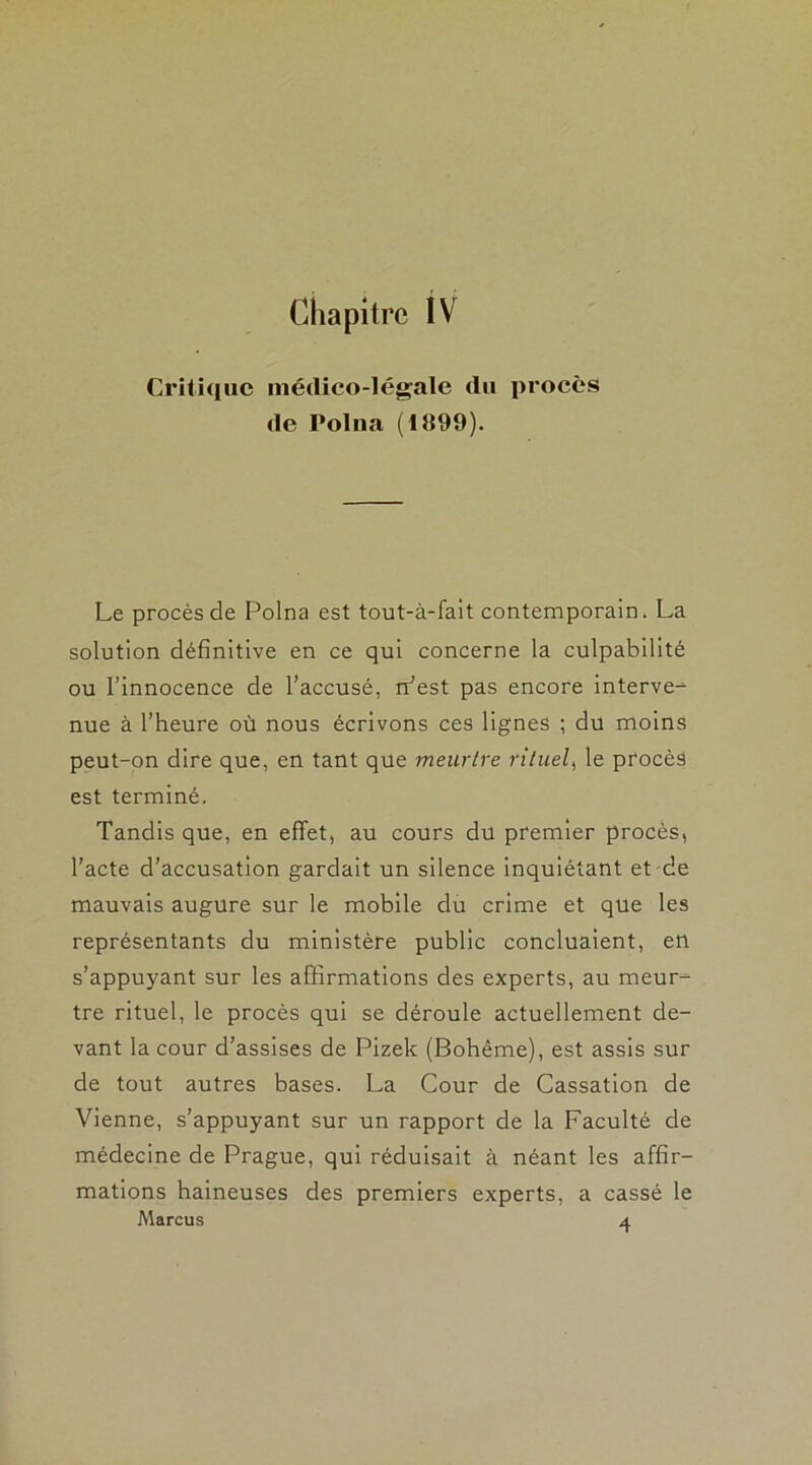 Chapitre IV Critique médico-légale du procès de Polna (1899). Le procès de Polna est tout-à-fait contemporain. La solution définitive en ce qui concerne la culpabilité ou l’innocence de l’accusé, rr’est pas encore interve- nue à l’heure où nous écrivons ces lignes ; du moins peut-on dire que, en tant que meurtre rituel, le procès est terminé. Tandis que, en effet, au cours du premier procès, l’acte d’accusation gardait un silence inquiétant et de mauvais augure sur le mobile du crime et que les représentants du ministère public concluaient, etl s’appuyant sur les affirmations des experts, au meur- tre rituel, le procès qui se déroule actuellement de- vant la cour d’assises de Pizek (Bohême), est assis sur de tout autres bases. La Cour de Cassation de Vienne, s’appuyant sur un rapport de la Faculté de médecine de Prague, qui réduisait à néant les affir- mations haineuses des premiers experts, a cassé le Marcus 4