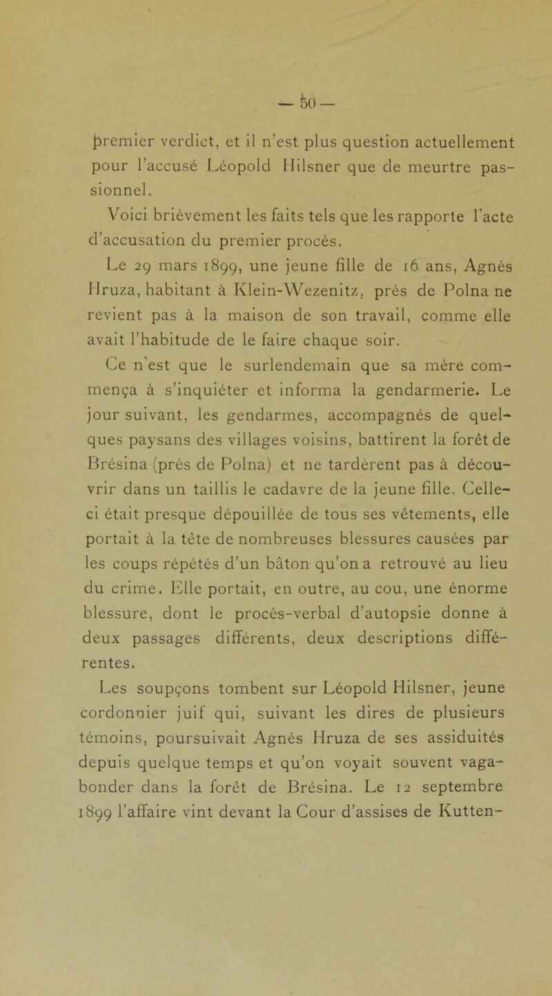 premier verdict, et il n’est plus question actuellement pour l’accusé Léopold Uilsner que de meurtre pas- sionnel. Voici brièvement les faits tels que les rapporte l’acte d’accusation du premier procès. Le 29 mars 1899, une jeune fille de 16 ans, Agnès Mruza, habitant à Klein-Wezenitz, près de Polna ne revient pas à la maison de son travail, comme elle avait l’habitude de le faire chaque soir. Ce n'est que le surlendemain que sa mère com- mença à s’inquiéter et informa la gendarmerie. Le jour suivant, les gendarmes, accompagnés de quel- ques paysans des villages voisins, battirent la forêt de Brésina (près de Polna) et ne tardèrent pas à décou- vrir dans un taillis le cadavre de la jeune fille. Celle- ci était presque dépouillée de tous ses vêtements, elle portait à la tète de nombreuses blessures causées par les coups répétés d’un bâton qu’on a retrouvé au lieu du crime. Elle portait, en outre, au cou, une énorme blessure, dont le procès-verbal d’autopsie donne à deux passages différents, deux descriptions diffé- rentes. Les soupçons tombent sur Léopold Hilsner, jeune cordonnier juif qui, suivant les dires de plusieurs témoins, poursuivait Agnès Mruza de ses assiduités depuis quelque temps et qu’on voyait souvent vaga- bonder dans la forêt de Brésina. Le 12 septembre 1899 l’affaire vint devant la Cour d’assises de Kutten-