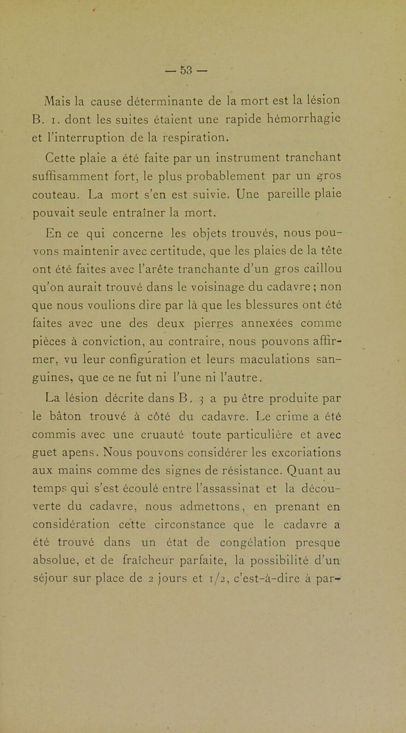 Mais la cause déterminante de la mort est la lésion B. i. dont les suites étaient une rapide hémorrhagie et l’interruption de la respiration. Cette plaie a été faite par un instrument tranchant suffisamment fort, le plus probablement par un gros couteau. La mort s’en est suivie. Une pareille plaie pouvait seule entraîner la mort. En ce qui concerne les objets trouvés, nous pou- vons maintenir avec certitude, que les plaies de la tête ont été faites avec l’arête tranchante d’un gros caillou qu’on aurait trouvé dans le voisinage du cadavre ; non que nous voulions dire par là que les blessures ont été faites avec une des deux pierres annexées comme pièces à conviction, au contraire, nous pouvons affir- mer, vu leur configuration et leurs maculations san- guines, que ce ne fut ni l’une ni l’autre. La lésion décrite dans B. 3 a pu être produite par le bâton trouvé à côté du cadavre. Le crime a été commis avec une cruauté toute particulière et avec guet apens. Nous pouvons considérer les excoriations aux mains comme des signes de résistance. Quant au temps qui s’est écoulé entre l’assassinat et la décou- verte du cadavre, nous admettons, en prenant en considération cette circonstance que le cadavre a été trouvé dans un état de congélation presque absolue, et de fraîcheur parfaite, la possibilité d’un séjour sur place de 2 jours et 1/2, c’est-à-dire à par-