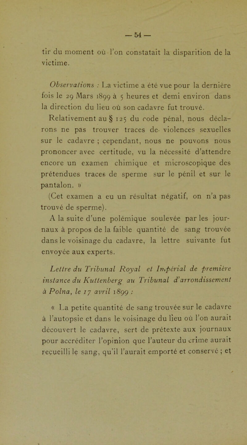 tir du moment où l’on constatait la disparition de la victime. Observations : La victime a été vue pour la dernière fois le 29 Mars 1899 à 5 heures et demi environ dans la direction du lieu où son cadavre fut trouvé. Relativement au § 125 du code pénal, nous décla- rons ne pas trouver traces de- violences sexuelles sur le cadavre ; cependant, nous ne pouvons nous prononcer avec certitude, vu la nécessité d’attendre encore un examen chimique et microscopique des prétendues traces de sperme sur le pénil et sur le pantalon. » (Cet examen a eu un résultat négatif, on n’a pas trouvé de sperme). A la suite d’une polémique soulevée par les jour- naux à propos de la faible quantité de sang trouvée dans le voisinage du cadavre, la lettre suivante fut envoyée aux experts. Lettre du Tribunal Royal et Impérial de première instance du Kuttenberg au Tribunal d’arrondissement à Polna, le 1 y avril 1S99 ; « La petite quantité de sang trouvée sur le cadavre à l’autopsie et dans le voisinage du lieu où l’on aurait découvert le cadavre, sert de prétexte aux journaux pour accréditer l’opinion que l’auteur du crime aurait recueilli le sang, qu’il l’aurait emporté et conservé ; et