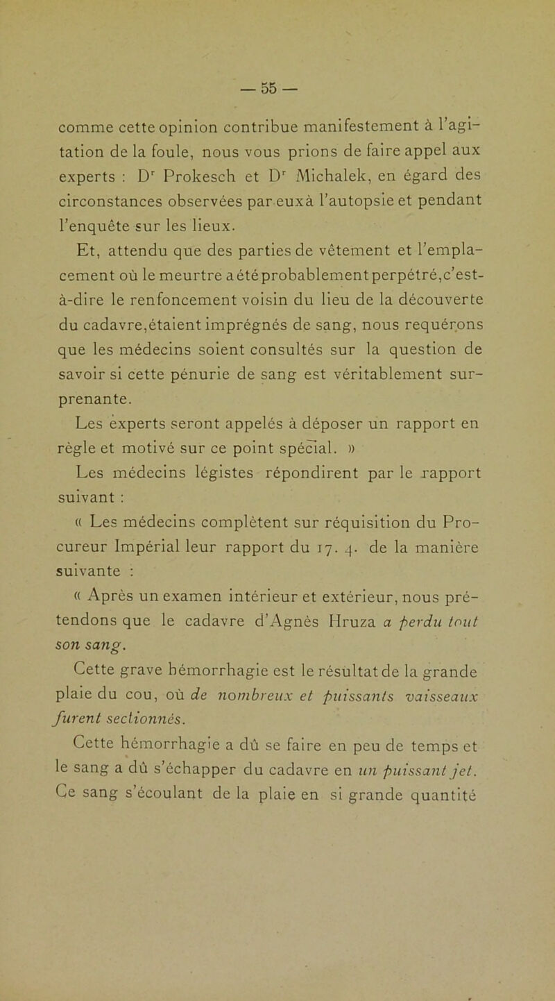 comme cette opinion contribue manifestement à l’agi- tation de la foule, nous vous prions de faire appel aux experts : Dr Prokesch et Dr Michalek, en égard des circonstances observées par euxà l’autopsie et pendant l’enquête sur les lieux. Et, attendu que des parties de vêtement et l’empla- cement où le meurtre aétéprobablementperpétré,c’est- à-dire le renfoncement voisin du lieu de la découverte du cadavre,étaient imprégnés de sang, nous requérons que les médecins soient consultés sur la question de savoir si cette pénurie de sang est véritablement sur- prenante. Les experts seront appelés à déposer un rapport en règle et motivé sur ce point spécial. » Les médecins légistes répondirent par le rapport suivant : « Les médecins complètent sur réquisition du Pro- cureur Impérial leur rapport du 17. q. de la manière suivante : « Après un examen intérieur et extérieur, nous pré- tendons que le cadavre d’Agnès Hruza a perdu tout son sang. Cette grave hémorrhagie est le résultat de la grande plaie du cou, où de nombreux et puissants vaisseaux furent sectionnés. Cette hémorrhagie a dû se faire en peu de temps et le sang a dû s’échapper du cadavre en un puissant jet. Ce sang s’écoulant de la plaie en si grande quantité