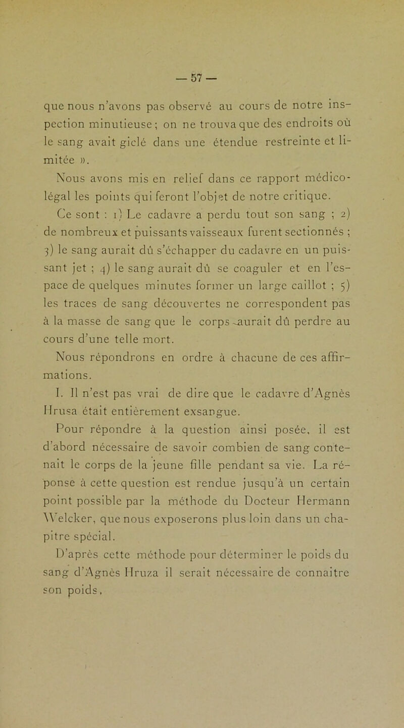 que nous n’avons pas observé au cours de notre ins- pection minutieuse; on ne trouva que des endroits où le sang avait giclé dans une étendue restreinte et li- mitée ». Nous avons mis en relief dans ce rapport médico- légal les points qui feront l’objet de notre critique. Ce sont : i) Le cadavre a perdu tout son sang ; 2) de nombreux et puissants vaisseaux furent sectionnés ; 3) le sang aurait dû s’échapper du cadavre en un puis- sant jet ; 3) le sang aurait dû se coaguler et en l’es- pace de quelques minutes former un large caillot ; 5) les traces de sang découvertes ne correspondent pas à la masse de sang que le corps-aurait dû perdre au cours d’une telle mort. Nous répondrons en ordre à chacune de ces affir- mations. 1. Il n’est pas vrai de dire que le cadavre d’Agnès llrusa était entièrement exsangue. Pour répondre à la question ainsi posée, il est d’abord nécessaire de savoir combien de sang conte- nait le corps de la jeune fille pendant sa vie. La ré- ponse à cette question est rendue jusqu’à un certain point possible par la méthode du Docteur Hermann Welcker, que nous exposerons plus loin dans un cha- pitre spécial. D’après cette méthode pour déterminer le poids du sang d’Agnès Hruza il serait nécessaire de connaitre son poids.