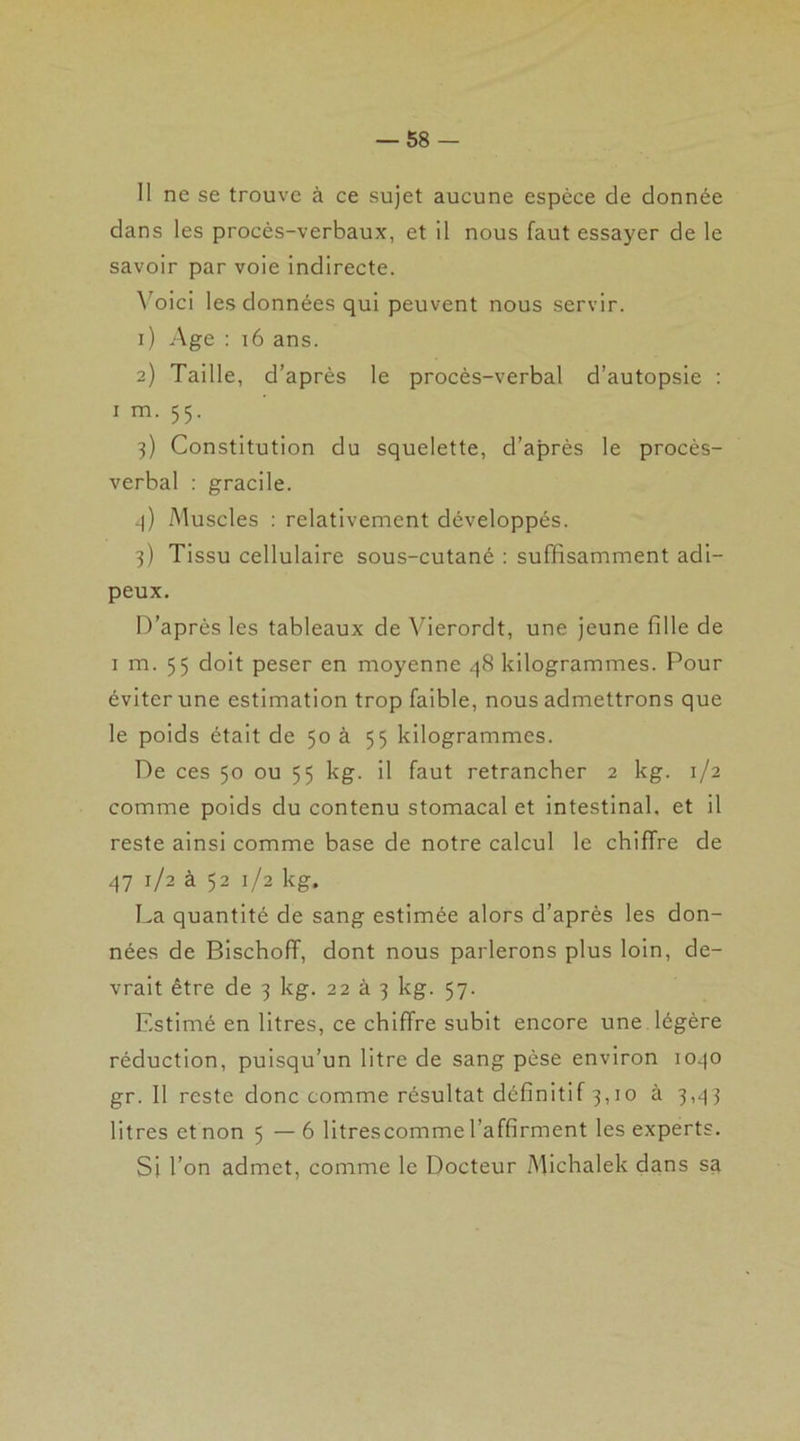 — ss- ii ne se trouve à ce sujet aucune espèce de donnée dans les procès-verbaux, et il nous faut essayer de le savoir par voie indirecte. Voici les données qui peuvent nous servir. 1) Age : 16 ans. 2) Taille, d’après le procès-verbal d’autopsie : 1 m. 55. 3) Constitution du squelette, d’après le procès- verbal : gracile. 4) Muscles : relativement développés. 3) Tissu cellulaire sous-cutané : suffisamment adi- peux. D’après les tableaux de Vierordt, une jeune fille de 1 m. 55 doit peser en moyenne 48 kilogrammes. Pour éviter une estimation trop faible, nous admettrons que le poids était de 50 à 55 kilogrammes. De ces 50 ou 55 kg. il faut retrancher 2 kg. 1/2 comme poids du contenu stomacal et intestinal, et il reste ainsi comme base de notre calcul le chiffre de 47 1/2 à 52 1/2 kg. La quantité de sang estimée alors d’après les don- nées de Bischoff, dont nous parlerons plus loin, de- vrait être de 3 kg. 22 à 3 kg. 57. Estimé en litres, ce chiffre subit encore une légère réduction, puisqu’un litre de sang pèse environ 1040 gr. Il reste donc comme résultat définitif 3,10 à 3,43 litres et non 5 —6 litrescomme l’affirment les experts. Si l’on admet, comme le Docteur Michalek dans sa